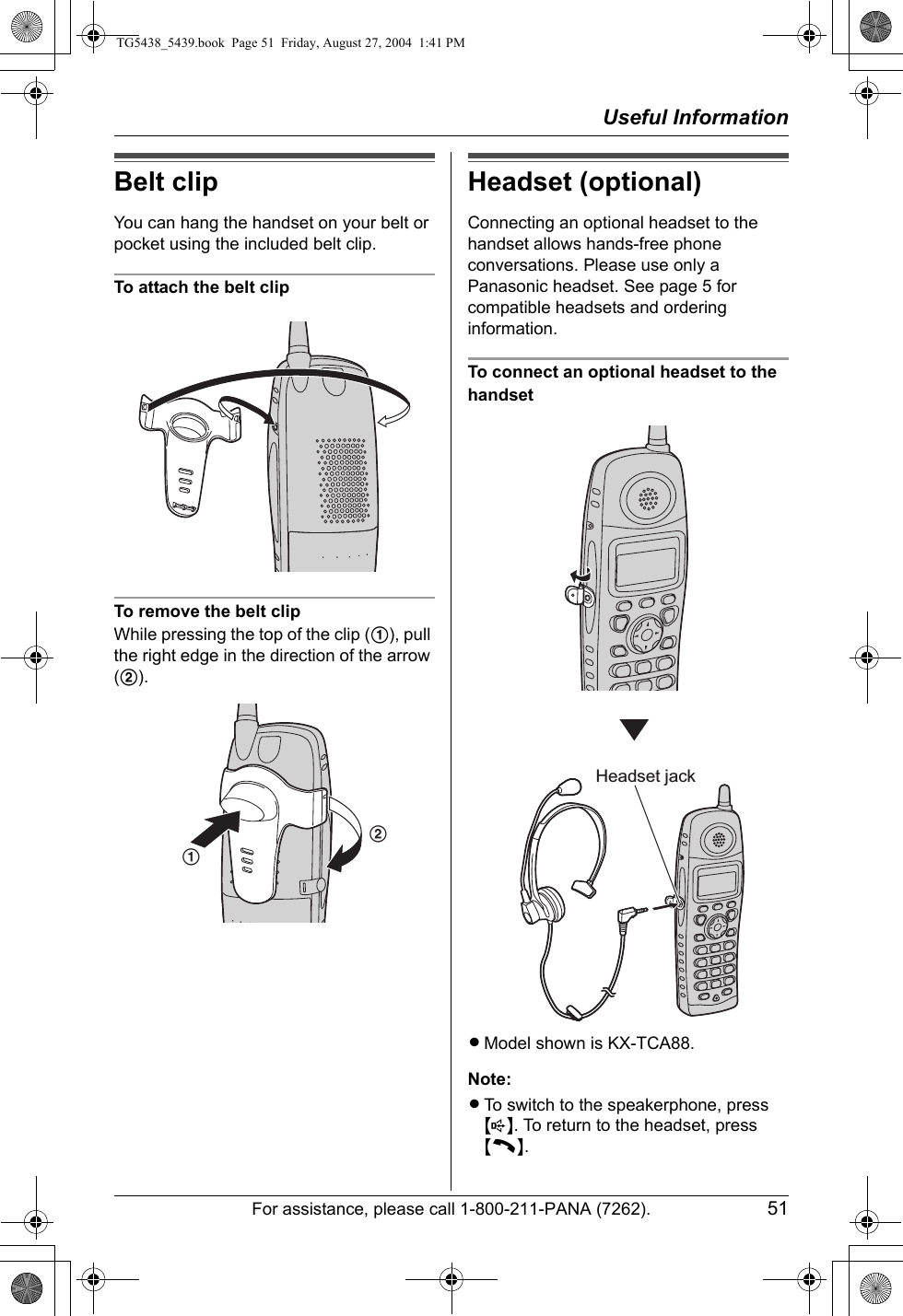 Useful InformationFor assistance, please call 1-800-211-PANA (7262). 51Belt clipYou can hang the handset on your belt or pocket using the included belt clip.To attach the belt clipTo remove the belt clipWhile pressing the top of the clip (1), pull the right edge in the direction of the arrow (2).Headset (optional)Connecting an optional headset to the handset allows hands-free phone conversations. Please use only a Panasonic headset. See page 5 for compatible headsets and ordering information.To connect an optional headset to the handsetLModel shown is KX-TCA88.Note:LTo switch to the speakerphone, press {s}. To return to the headset, press {C}.12Headset jackTG5438_5439.book  Page 51  Friday, August 27, 2004  1:41 PM