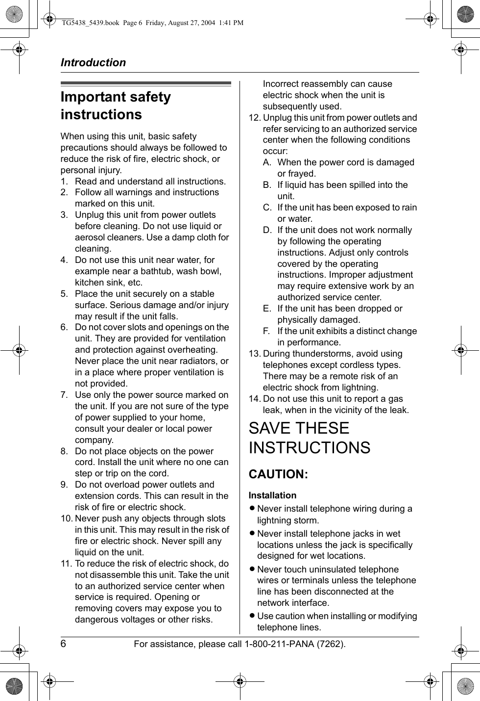 Introduction6For assistance, please call 1-800-211-PANA (7262).Important safety instructionsWhen using this unit, basic safety precautions should always be followed to reduce the risk of fire, electric shock, or personal injury.1. Read and understand all instructions.2. Follow all warnings and instructions marked on this unit.3. Unplug this unit from power outlets before cleaning. Do not use liquid or aerosol cleaners. Use a damp cloth for cleaning.4. Do not use this unit near water, for example near a bathtub, wash bowl, kitchen sink, etc.5. Place the unit securely on a stable surface. Serious damage and/or injury may result if the unit falls.6. Do not cover slots and openings on the unit. They are provided for ventilation and protection against overheating. Never place the unit near radiators, or in a place where proper ventilation is not provided.7. Use only the power source marked on the unit. If you are not sure of the type of power supplied to your home, consult your dealer or local power company.8. Do not place objects on the power cord. Install the unit where no one can step or trip on the cord.9. Do not overload power outlets and extension cords. This can result in the risk of fire or electric shock.10. Never push any objects through slots in this unit. This may result in the risk of fire or electric shock. Never spill any liquid on the unit.11. To reduce the risk of electric shock, do not disassemble this unit. Take the unit to an authorized service center when service is required. Opening or removing covers may expose you to dangerous voltages or other risks. Incorrect reassembly can cause electric shock when the unit is subsequently used.12. Unplug this unit from power outlets and refer servicing to an authorized service center when the following conditions occur:A. When the power cord is damaged or frayed.B. If liquid has been spilled into the unit.C. If the unit has been exposed to rain or water.D. If the unit does not work normally by following the operating instructions. Adjust only controls covered by the operating instructions. Improper adjustment may require extensive work by an authorized service center.E. If the unit has been dropped or physically damaged.F. If the unit exhibits a distinct change in performance.13. During thunderstorms, avoid using telephones except cordless types. There may be a remote risk of an electric shock from lightning.14. Do not use this unit to report a gas leak, when in the vicinity of the leak.SAVE THESE INSTRUCTIONSCAUTION:InstallationLNever install telephone wiring during a lightning storm.LNever install telephone jacks in wet locations unless the jack is specifically designed for wet locations.LNever touch uninsulated telephone wires or terminals unless the telephone line has been disconnected at the network interface.LUse caution when installing or modifying telephone lines.TG5438_5439.book  Page 6  Friday, August 27, 2004  1:41 PM