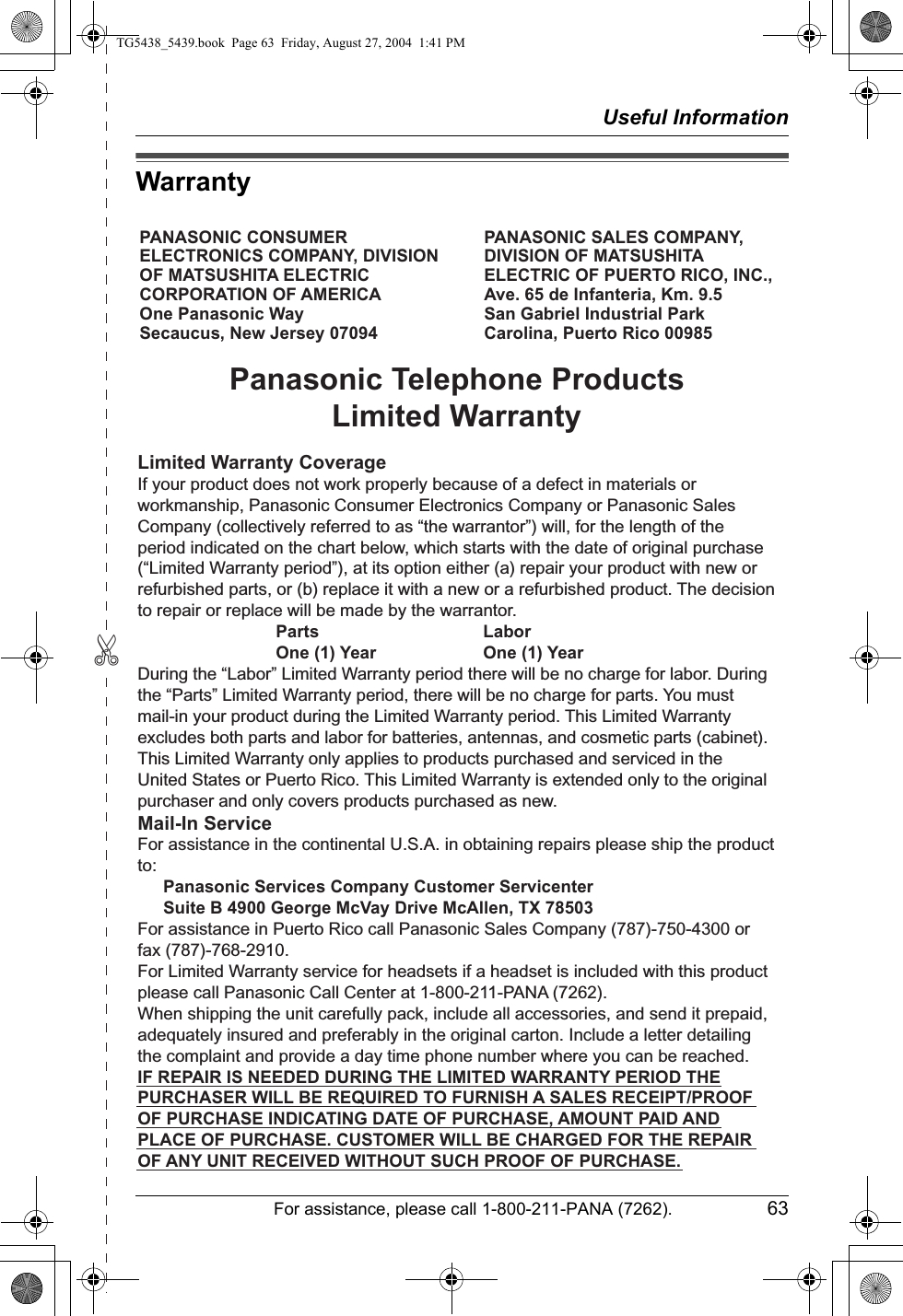 ✄Useful InformationFor assistance, please call 1-800-211-PANA (7262). 63WarrantyPANASONIC CONSUMER ELECTRONICS COMPANY, DIVISION OF MATSUSHITA ELECTRIC CORPORATION OF AMERICA One Panasonic Way Secaucus, New Jersey 07094PANASONIC SALES COMPANY, DIVISION OF MATSUSHITA ELECTRIC OF PUERTO RICO, INC., Ave. 65 de Infanteria, Km. 9.5 San Gabriel Industrial Park Carolina, Puerto Rico 00985Panasonic Telephone ProductsLimited WarrantyLimited Warranty CoverageIf your product does not work properly because of a defect in materials or workmanship, Panasonic Consumer Electronics Company or Panasonic Sales Company (collectively referred to as “the warrantor”) will, for the length of the period indicated on the chart below, which starts with the date of original purchase (“Limited Warranty period”), at its option either (a) repair your product with new or refurbished parts, or (b) replace it with a new or a refurbished product. The decision to repair or replace will be made by the warrantor.     Parts    Labor     One (1) Year    One (1) YearDuring the “Labor” Limited Warranty period there will be no charge for labor. During the “Parts” Limited Warranty period, there will be no charge for parts. You must mail-in your product during the Limited Warranty period. This Limited Warranty excludes both parts and labor for batteries, antennas, and cosmetic parts (cabinet). This Limited Warranty only applies to products purchased and serviced in the United States or Puerto Rico. This Limited Warranty is extended only to the original purchaser and only covers products purchased as new.Mail-In ServiceFor assistance in the continental U.S.A. in obtaining repairs please ship the product to:  Panasonic Services Company Customer Servicenter  Suite B 4900 George McVay Drive McAllen, TX 78503For assistance in Puerto Rico call Panasonic Sales Company (787)-750-4300 or fax (787)-768-2910.For Limited Warranty service for headsets if a headset is included with this product please call Panasonic Call Center at 1-800-211-PANA (7262).When shipping the unit carefully pack, include all accessories, and send it prepaid, adequately insured and preferably in the original carton. Include a letter detailing the complaint and provide a day time phone number where you can be reached.IF REPAIR IS NEEDED DURING THE LIMITED WARRANTY PERIOD THE PURCHASER WILL BE REQUIRED TO FURNISH A SALES RECEIPT/PROOF OF PURCHASE INDICATING DATE OF PURCHASE, AMOUNT PAID AND PLACE OF PURCHASE. CUSTOMER WILL BE CHARGED FOR THE REPAIR OF ANY UNIT RECEIVED WITHOUT SUCH PROOF OF PURCHASE.TG5438_5439.book  Page 63  Friday, August 27, 2004  1:41 PM