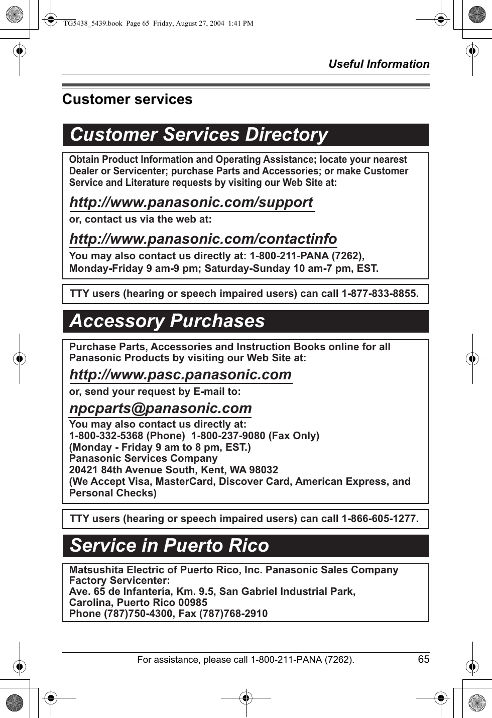 Useful InformationFor assistance, please call 1-800-211-PANA (7262). 65Customer servicesCustomer Services DirectoryObtain Product Information and Operating Assistance; locate your nearest Dealer or Servicenter; purchase Parts and Accessories; or make Customer Service and Literature requests by visiting our Web Site at:http://www.panasonic.com/supportor, contact us via the web at:http://www.panasonic.com/contactinfoYou may also contact us directly at: 1-800-211-PANA (7262),Monday-Friday 9 am-9 pm; Saturday-Sunday 10 am-7 pm, EST.TTY users (hearing or speech impaired users) can call 1-877-833-8855.TTY users (hearing or speech impaired users) can call 1-866-605-1277.Purchase Parts, Accessories and Instruction Books online for all Panasonic Products by visiting our Web Site at:http://www.pasc.panasonic.comor, send your request by E-mail to:npcparts@panasonic.comYou may also contact us directly at:1-800-332-5368 (Phone)  1-800-237-9080 (Fax Only) (Monday - Friday 9 am to 8 pm, EST.)Panasonic Services Company20421 84th Avenue South, Kent, WA 98032(We Accept Visa, MasterCard, Discover Card, American Express, and Personal Checks)Accessory PurchasesService in Puerto RicoMatsushita Electric of Puerto Rico, Inc. Panasonic Sales CompanyFactory Servicenter:Ave. 65 de Infantería, Km. 9.5, San Gabriel Industrial Park,Carolina, Puerto Rico 00985Phone (787)750-4300, Fax (787)768-2910TG5438_5439.book  Page 65  Friday, August 27, 2004  1:41 PM
