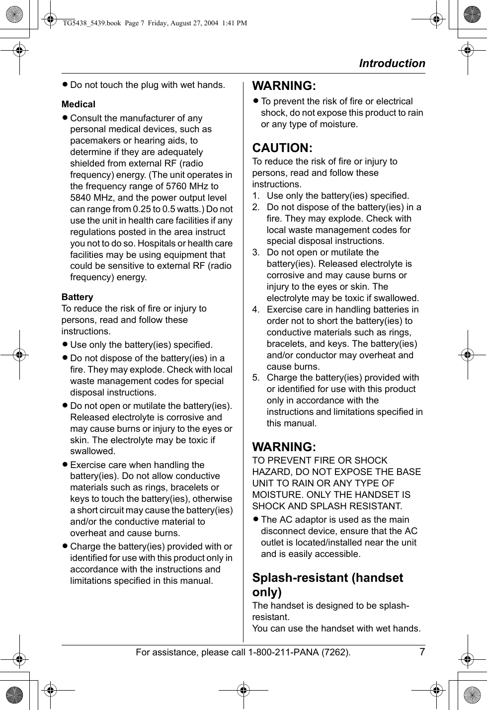 IntroductionFor assistance, please call 1-800-211-PANA (7262). 7LDo not touch the plug with wet hands.MedicalLConsult the manufacturer of any personal medical devices, such as pacemakers or hearing aids, to determine if they are adequately shielded from external RF (radio frequency) energy. (The unit operates in the frequency range of 5760 MHz to 5840 MHz, and the power output level can range from 0.25 to 0.5 watts.) Do not use the unit in health care facilities if any regulations posted in the area instruct you not to do so. Hospitals or health care facilities may be using equipment that could be sensitive to external RF (radio frequency) energy.BatteryTo reduce the risk of fire or injury to persons, read and follow these instructions.LUse only the battery(ies) specified.LDo not dispose of the battery(ies) in a fire. They may explode. Check with local waste management codes for special disposal instructions.LDo not open or mutilate the battery(ies). Released electrolyte is corrosive and may cause burns or injury to the eyes or skin. The electrolyte may be toxic if swallowed.LExercise care when handling the battery(ies). Do not allow conductive materials such as rings, bracelets or keys to touch the battery(ies), otherwise a short circuit may cause the battery(ies) and/or the conductive material to overheat and cause burns.LCharge the battery(ies) provided with or identified for use with this product only in accordance with the instructions and limitations specified in this manual.WARNING:LTo prevent the risk of fire or electrical shock, do not expose this product to rain or any type of moisture.CAUTION:To reduce the risk of fire or injury to persons, read and follow these instructions.1. Use only the battery(ies) specified.2. Do not dispose of the battery(ies) in a fire. They may explode. Check with local waste management codes for special disposal instructions.3. Do not open or mutilate the battery(ies). Released electrolyte is corrosive and may cause burns or injury to the eyes or skin. The electrolyte may be toxic if swallowed.4. Exercise care in handling batteries in order not to short the battery(ies) to conductive materials such as rings, bracelets, and keys. The battery(ies) and/or conductor may overheat and cause burns.5. Charge the battery(ies) provided with or identified for use with this product only in accordance with the instructions and limitations specified in this manual.WARNING:TO PREVENT FIRE OR SHOCK HAZARD, DO NOT EXPOSE THE BASE UNIT TO RAIN OR ANY TYPE OF MOISTURE. ONLY THE HANDSET IS SHOCK AND SPLASH RESISTANT.LThe AC adaptor is used as the main disconnect device, ensure that the AC outlet is located/installed near the unit and is easily accessible.Splash-resistant (handset only)The handset is designed to be splash-resistant.You can use the handset with wet hands.TG5438_5439.book  Page 7  Friday, August 27, 2004  1:41 PM