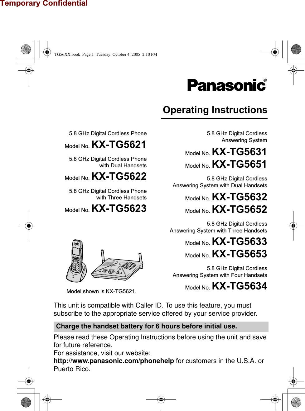 Temporary ConfidentialThis unit is compatible with Caller ID. To use this feature, you must subscribe to the appropriate service offered by your service provider.Please read these Operating Instructions before using the unit and save for future reference.For assistance, visit our website:http://www.panasonic.com/phonehelp for customers in the U.S.A. or Puerto Rico.Charge the handset battery for 6 hours before initial use.Operating Instructions5.8 GHz Digital Cordless PhoneModel No. KX-TG56215.8 GHz Digital Cordless Phonewith Dual HandsetsModel No. KX-TG56225.8 GHz Digital Cordless Phonewith Three HandsetsModel No. KX-TG56235.8 GHz Digital Cordless Answering SystemModel No. KX-TG5631Model No. KX-TG56515.8 GHz Digital Cordless Answering System with Dual HandsetsModel No. KX-TG5632Model No. KX-TG56525.8 GHz Digital Cordless Answering System with Three HandsetsModel No. KX-TG5633Model No. KX-TG56535.8 GHz Digital Cordless Answering System with Four HandsetsModel No. KX-TG5634Model shown is KX-TG5621.TG56XX.book  Page 1  Tuesday, October 4, 2005  2:10 PM