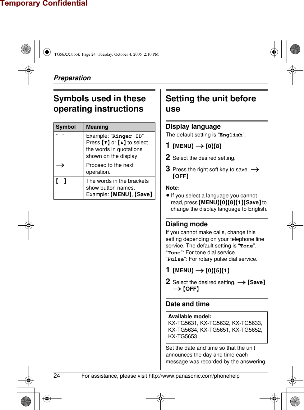 Temporary ConfidentialPreparation24 For assistance, please visit http://www.panasonic.com/phonehelpSymbols used in these operating instructions Setting the unit before useDisplay languageThe default setting is “English”.1{MENU} i {0}{8}2Select the desired setting.3Press the right soft key to save. i {OFF}Note:LIf you select a language you cannot read, press {MENU}{0}{8}{1}{Save} to change the display language to English.Dialing modeIf you cannot make calls, change this setting depending on your telephone line service. The default setting is “Tone”.“Tone”: For tone dial service.“Pulse”: For rotary pulse dial service.1{MENU} i {0}{5}{1}2Select the desired setting. i {Save} i {OFF}Date and timeSet the date and time so that the unit announces the day and time each message was recorded by the answering Symbol Meaning“ ” Example: “Ringer ID”Press {V} or {^} to select the words in quotations shown on the display.iProceed to the next operation.{} The words in the brackets show button names.Example: {MENU}, {Save}Available model:KX-TG5631, KX-TG5632, KX-TG5633, KX-TG5634, KX-TG5651, KX-TG5652, KX-TG5653TG56XX.book  Page 24  Tuesday, October 4, 2005  2:10 PM