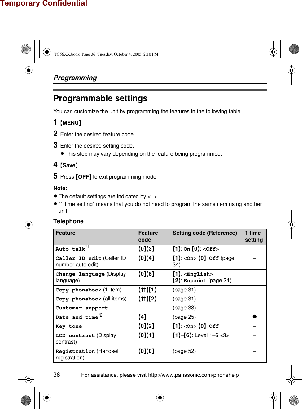 Temporary ConfidentialProgramming36 For assistance, please visit http://www.panasonic.com/phonehelpProgrammable settingsYou can customize the unit by programming the features in the following table.1{MENU}2Enter the desired feature code.3Enter the desired setting code.LThis step may vary depending on the feature being programmed.4{Save}5Press {OFF} to exit programming mode.Note:LThe default settings are indicated by &lt;  &gt;.L“1 time setting” means that you do not need to program the same item using another unit.TelephoneFeature Feature code Setting code (Reference) 1 time settingAuto talk*1 {0}{3}{1}: On {0}: &lt;Off&gt;–Caller ID edit (Caller ID number auto edit){0}{4}{1}: &lt;On&gt; {0}: Off (page 34) –Change language (Display language){0}{8}{1}: &lt;English&gt;{2}: Español (page 24) –Copy phonebook (1 item) {#}{1}(page 31) –Copy phonebook (all items) {#}{2}(page 31) –Customer support – (page 38) –Date and time*2 {4}(page 25) rKey tone {0}{2}{1}: &lt;On&gt; {0}: Off –LCD contrast (Display contrast){0}{1}{1}–{6}: Level 1–6 &lt;3&gt; –Registration (Handset registration){0}{0}(page 52) –TG56XX.book  Page 36  Tuesday, October 4, 2005  2:10 PM
