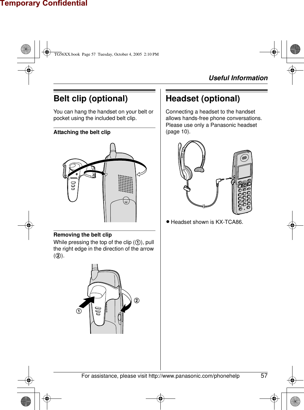 Temporary ConfidentialUseful InformationFor assistance, please visit http://www.panasonic.com/phonehelp 57Belt clip (optional)You can hang the handset on your belt or pocket using the included belt clip.Attaching the belt clipRemoving the belt clipWhile pressing the top of the clip (1), pull the right edge in the direction of the arrow (2).Headset (optional)Connecting a headset to the handset allows hands-free phone conversations. Please use only a Panasonic headset (page 10).LHeadset shown is KX-TCA86.12TG56XX.book  Page 57  Tuesday, October 4, 2005  2:10 PM