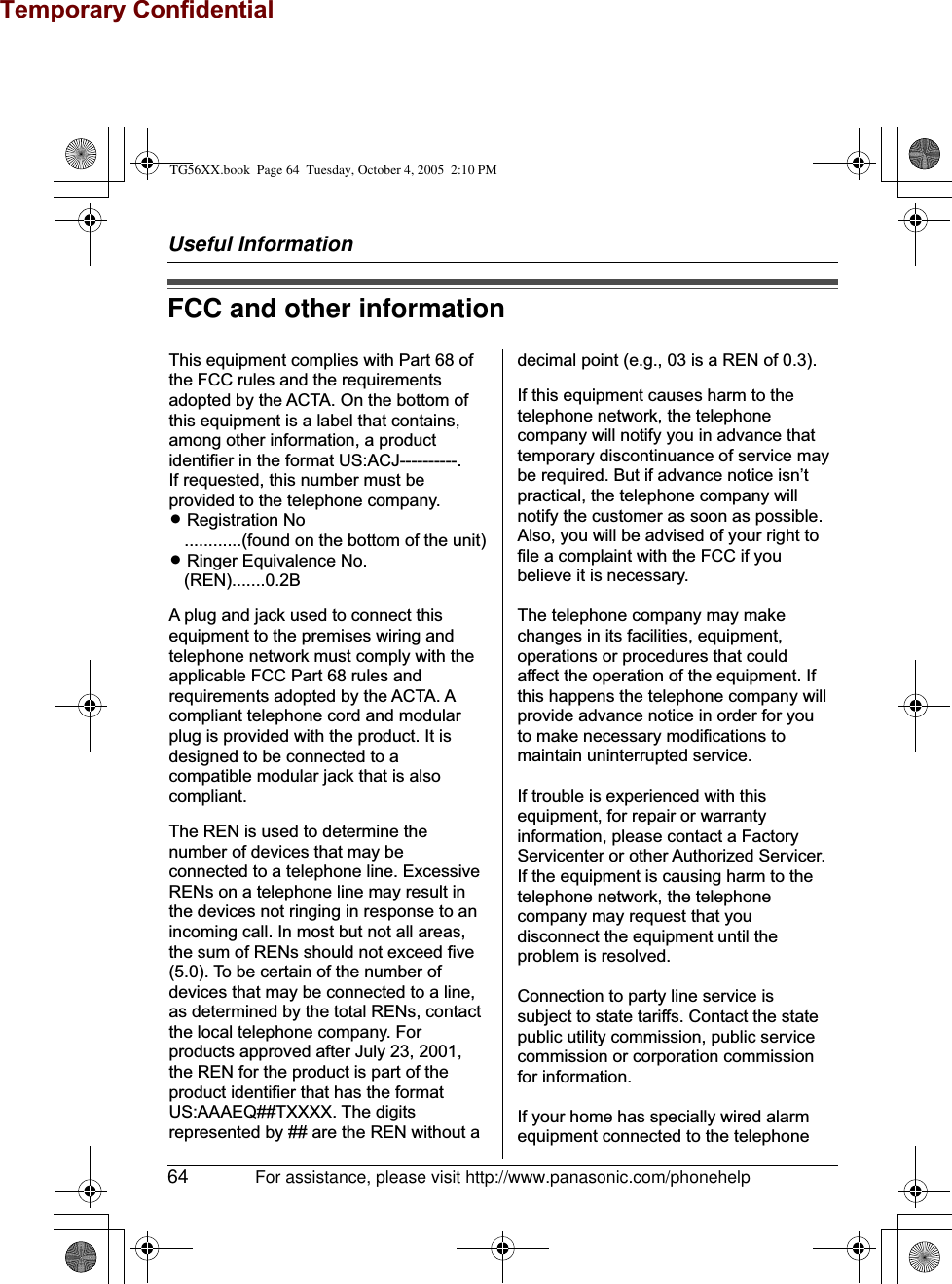 Temporary ConfidentialUseful Information64 For assistance, please visit http://www.panasonic.com/phonehelpFCC and other informationThis equipment complies with Part 68 of the FCC rules and the requirements adopted by the ACTA. On the bottom of this equipment is a label that contains, among other information, a product identifier in the format US:ACJ----------.If requested, this number must be provided to the telephone company.L Registration No   ............(found on the bottom of the unit)L Ringer Equivalence No.   (REN).......0.2BA plug and jack used to connect this equipment to the premises wiring and telephone network must comply with the applicable FCC Part 68 rules and requirements adopted by the ACTA. A compliant telephone cord and modular plug is provided with the product. It is designed to be connected to a compatible modular jack that is also compliant.The REN is used to determine the number of devices that may be connected to a telephone line. Excessive RENs on a telephone line may result in the devices not ringing in response to an incoming call. In most but not all areas, the sum of RENs should not exceed five (5.0). To be certain of the number of devices that may be connected to a line, as determined by the total RENs, contact the local telephone company. For products approved after July 23, 2001, the REN for the product is part of the product identifier that has the format US:AAAEQ##TXXXX. The digits represented by ## are the REN without adecimal point (e.g., 03 is a REN of 0.3).If this equipment causes harm to the telephone network, the telephone company will notify you in advance that  temporary discontinuance of service may be required. But if advance notice isn’t practical, the telephone company will notify the customer as soon as possible. Also, you will be advised of your right to file a complaint with the FCC if you believe it is necessary.The telephone company may make changes in its facilities, equipment, operations or procedures that could affect the operation of the equipment. If this happens the telephone company will provide advance notice in order for you to make necessary modifications to maintain uninterrupted service.If trouble is experienced with this equipment, for repair or warranty information, please contact a Factory Servicenter or other Authorized Servicer. If the equipment is causing harm to the telephone network, the telephone company may request that you disconnect the equipment until the problem is resolved.Connection to party line service is subject to state tariffs. Contact the state public utility commission, public service commission or corporation commission for information.If your home has specially wired alarm equipment connected to the telephone TG56XX.book  Page 64  Tuesday, October 4, 2005  2:10 PM