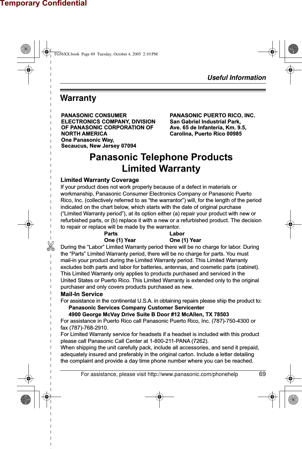 Temporary ConfidentialUseful Information✄For assistance, please visit http://www.panasonic.com/phonehelp 69WarrantyPANASONIC CONSUMER ELECTRONICS COMPANY, DIVISION OF PANASONIC CORPORATION OF NORTH AMERICA One Panasonic Way, Secaucus, New Jersey 07094PANASONIC PUERTO RICO, INC.San Gabriel Industrial Park, Ave. 65 de Infantería, Km. 9.5,Carolina, Puerto Rico 00985Panasonic Telephone ProductsLimited WarrantyLimited Warranty CoverageIf your product does not work properly because of a defect in materials or workmanship, Panasonic Consumer Electronics Company or Panasonic Puerto Rico, Inc. (collectively referred to as “the warrantor”) will, for the length of the period indicated on the chart below, which starts with the date of original purchase (“Limited Warranty period”), at its option either (a) repair your product with new or refurbished parts, or (b) replace it with a new or a refurbished product. The decision to repair or replace will be made by the warrantor.     Parts       Labor     One (1) Year    One (1) YearDuring the “Labor” Limited Warranty period there will be no charge for labor. During the “Parts” Limited Warranty period, there will be no charge for parts. You must mail-in your product during the Limited Warranty period. This Limited Warranty excludes both parts and labor for batteries, antennas, and cosmetic parts (cabinet). This Limited Warranty only applies to products purchased and serviced in the United States or Puerto Rico. This Limited Warranty is extended only to the original purchaser and only covers products purchased as new.Mail-In ServiceFor assistance in the continental U.S.A. in obtaining repairs please ship the product to:  Panasonic Services Company Customer Servicenter  4900 George McVay Drive Suite B Door #12 McAllen, TX 78503For assistance in Puerto Rico call Panasonic Puerto Rico, Inc. (787)-750-4300 or fax (787)-768-2910.For Limited Warranty service for headsets if a headset is included with this product please call Panasonic Call Center at 1-800-211-PANA (7262).When shipping the unit carefully pack, include all accessories, and send it prepaid, adequately insured and preferably in the original carton. Include a letter detailing the complaint and provide a day time phone number where you can be reached.TG56XX.book  Page 69  Tuesday, October 4, 2005  2:10 PM