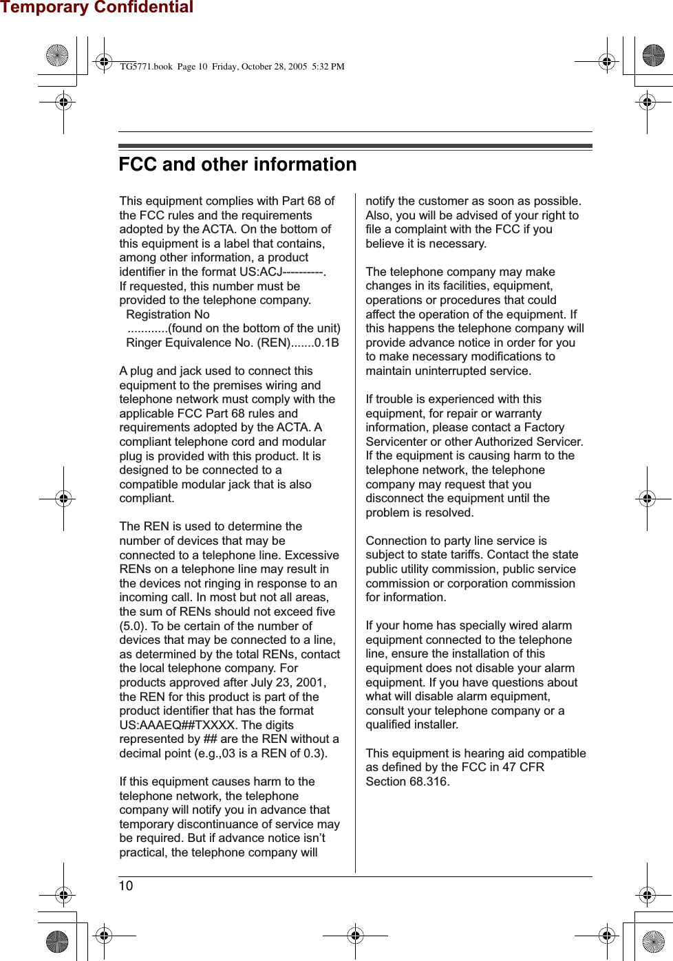 Temporary Confidential10FCC and other informationThis equipment complies with Part 68 of the FCC rules and the requirements adopted by the ACTA. On the bottom of this equipment is a label that contains, among other information, a product identifier in the format US:ACJ----------.If requested, this number must be provided to the telephone company. Registration No ............(found on the bottom of the unit) Ringer Equivalence No. (REN).......0.1BA plug and jack used to connect this equipment to the premises wiring and telephone network must comply with the applicable FCC Part 68 rules and requirements adopted by the ACTA. A compliant telephone cord and modular plug is provided with this product. It is designed to be connected to a compatible modular jack that is also compliant.The REN is used to determine the number of devices that may be connected to a telephone line. Excessive RENs on a telephone line may result in the devices not ringing in response to an incoming call. In most but not all areas, the sum of RENs should not exceed five (5.0). To be certain of the number of devices that may be connected to a line, as determined by the total RENs, contact the local telephone company. For products approved after July 23, 2001, the REN for this product is part of the product identifier that has the format US:AAAEQ##TXXXX. The digits represented by ## are the REN without a decimal point (e.g.,03 is a REN of 0.3).If this equipment causes harm to the telephone network, the telephone company will notify you in advance that  temporary discontinuance of service may be required. But if advance notice isn’t practical, the telephone company will notify the customer as soon as possible. Also, you will be advised of your right to file a complaint with the FCC if you believe it is necessary.The telephone company may make changes in its facilities, equipment, operations or procedures that could affect the operation of the equipment. If this happens the telephone company will provide advance notice in order for you to make necessary modifications to maintain uninterrupted service.If trouble is experienced with this equipment, for repair or warranty information, please contact a Factory Servicenter or other Authorized Servicer. If the equipment is causing harm to the telephone network, the telephone company may request that you disconnect the equipment until the problem is resolved.Connection to party line service is subject to state tariffs. Contact the state public utility commission, public service commission or corporation commission for information.If your home has specially wired alarm equipment connected to the telephone line, ensure the installation of this equipment does not disable your alarm equipment. If you have questions about what will disable alarm equipment, consult your telephone company or a qualified installer.This equipment is hearing aid compatible as defined by the FCC in 47 CFR Section 68.316.TG5771.book  Page 10  Friday, October 28, 2005  5:32 PM