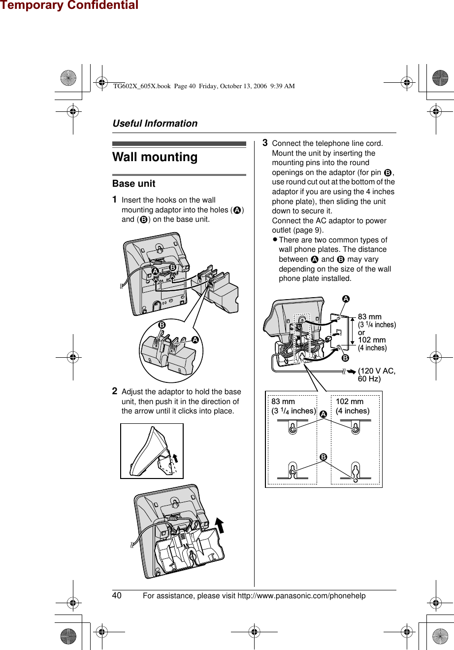Useful Information40 For assistance, please visit http://www.panasonic.com/phonehelpWall mountingBase unit1Insert the hooks on the wall mounting adaptor into the holes (1) and (2) on the base unit.2Adjust the adaptor to hold the base unit, then push it in the direction of the arrow until it clicks into place.3Connect the telephone line cord. Mount the unit by inserting the mounting pins into the round openings on the adaptor (for pin 2, use round cut out at the bottom of the adaptor if you are using the 4 inches phone plate), then sliding the unit down to secure it.Connect the AC adaptor to power outlet (page 9).LThere are two common types of wall phone plates. The distance between 1 and 2 may vary depending on the size of the wall phone plate installed.212183 mm(3 1/4 inches)102 mm(4 inches)2183 mm (3 1/4 inches)or102 mm (4 inches)1(120 V AC,60 Hz)2TG602X_605X.book  Page 40  Friday, October 13, 2006  9:39 AMTemporary Confidential