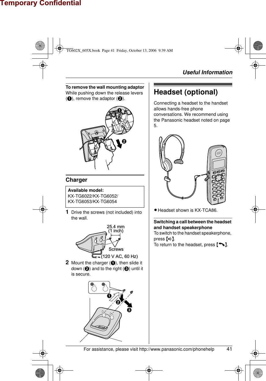 Useful InformationFor assistance, please visit http://www.panasonic.com/phonehelp 41To remove the wall mounting adaptorWhile pushing down the release levers (A), remove the adaptor (B).Charger1Drive the screws (not included) into the wall.2Mount the charger (A), then slide it down (B) and to the right (C) until it is secure.Headset (optional)Connecting a headset to the handset allows hands-free phone conversations. We recommend using the Panasonic headset noted on page 5.LHeadset shown is KX-TCA86.Switching a call between the headset and handset speakerphoneTo switch to the handset speakerphone, press {s}.To return to the headset, press {C}.Available model:KX-TG6022/KX-TG6052/KX-TG6053/KX-TG6054AB25.4 mm(1 inch)Screws(120 V AC, 60 Hz)ABCTG602X_605X.book  Page 41  Friday, October 13, 2006  9:39 AMTemporary Confidential