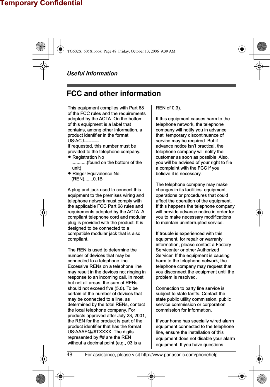 Useful Information48 For assistance, please visit http://www.panasonic.com/phonehelpFCC and other informationThis equipment complies with Part 68 of the FCC rules and the requirements adopted by the ACTA. On the bottom of this equipment is a label that contains, among other information, a product identifier in the format US:ACJ----------.If requested, this number must be provided to the telephone company.L Registration No   ............(found on the bottom of the unit)L Ringer Equivalence No.   (REN).......0.1BA plug and jack used to connect this equipment to the premises wiring and telephone network must comply with the applicable FCC Part 68 rules and requirements adopted by the ACTA. A compliant telephone cord and modular plug is provided with the product. It is designed to be connected to a compatible modular jack that is also compliant.The REN is used to determine the number of devices that may be connected to a telephone line. Excessive RENs on a telephone line may result in the devices not ringing in response to an incoming call. In most but not all areas, the sum of RENs should not exceed five (5.0). To be certain of the number of devices that may be connected to a line, as determined by the total RENs, contact the local telephone company. For products approved after July 23, 2001, the REN for the product is part of the product identifier that has the format US:AAAEQ##TXXXX. The digits represented by ## are the REN without a decimal point (e.g., 03 is a REN of 0.3).If this equipment causes harm to the telephone network, the telephone company will notify you in advance that  temporary discontinuance of service may be required. But if advance notice isn’t practical, the telephone company will notify the customer as soon as possible. Also, you will be advised of your right to file a complaint with the FCC if you believe it is necessary.The telephone company may make changes in its facilities, equipment, operations or procedures that could affect the operation of the equipment. If this happens the telephone company will provide advance notice in order for you to make necessary modifications to maintain uninterrupted service.If trouble is experienced with this equipment, for repair or warranty information, please contact a Factory Servicenter or other Authorized Servicer. If the equipment is causing harm to the telephone network, the telephone company may request that you disconnect the equipment until the problem is resolved.Connection to party line service is subject to state tariffs. Contact the state public utility commission, public service commission or corporation commission for information.If your home has specially wired alarm equipment connected to the telephone line, ensure the installation of this equipment does not disable your alarm equipment. If you have questions TG602X_605X.book  Page 48  Friday, October 13, 2006  9:39 AMTemporary Confidential
