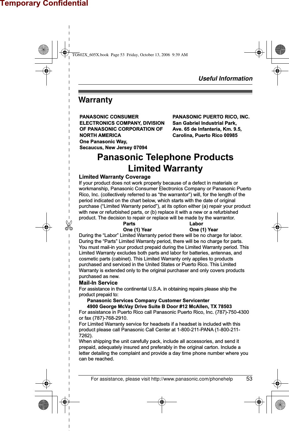 Useful InformationFor assistance, please visit http://www.panasonic.com/phonehelp 53✄WarrantyPANASONIC CONSUMER ELECTRONICS COMPANY, DIVISION OF PANASONIC CORPORATION OF NORTH AMERICA One Panasonic Way, Secaucus, New Jersey 07094PANASONIC PUERTO RICO, INC.San Gabriel Industrial Park, Ave. 65 de Infantería, Km. 9.5,Carolina, Puerto Rico 00985Panasonic Telephone ProductsLimited WarrantyLimited Warranty CoverageIf your product does not work properly because of a defect in materials or workmanship, Panasonic Consumer Electronics Company or Panasonic Puerto Rico, Inc. (collectively referred to as “the warrantor”) will, for the length of the period indicated on the chart below, which starts with the date of original purchase (“Limited Warranty period”), at its option either (a) repair your product with new or refurbished parts, or (b) replace it with a new or a refurbished product. The decision to repair or replace will be made by the warrantor.     Parts       Labor     One (1) Year    One (1) YearDuring the “Labor” Limited Warranty period there will be no charge for labor. During the “Parts” Limited Warranty period, there will be no charge for parts. You must mail-in your product prepaid during the Limited Warranty period. This Limited Warranty excludes both parts and labor for batteries, antennas, and cosmetic parts (cabinet). This Limited Warranty only applies to products purchased and serviced in the United States or Puerto Rico. This Limited Warranty is extended only to the original purchaser and only covers products purchased as new.Mail-In ServiceFor assistance in the continental U.S.A. in obtaining repairs please ship the product prepaid to:  Panasonic Services Company Customer Servicenter  4900 George McVay Drive Suite B Door #12 McAllen, TX 78503For assistance in Puerto Rico call Panasonic Puerto Rico, Inc. (787)-750-4300 or fax (787)-768-2910.For Limited Warranty service for headsets if a headset is included with this product please call Panasonic Call Center at 1-800-211-PANA (1-800-211-7262).When shipping the unit carefully pack, include all accessories, and send it prepaid, adequately insured and preferably in the original carton. Include a letter detailing the complaint and provide a day time phone number where you can be reached.TG602X_605X.book  Page 53  Friday, October 13, 2006  9:39 AMTemporary Confidential