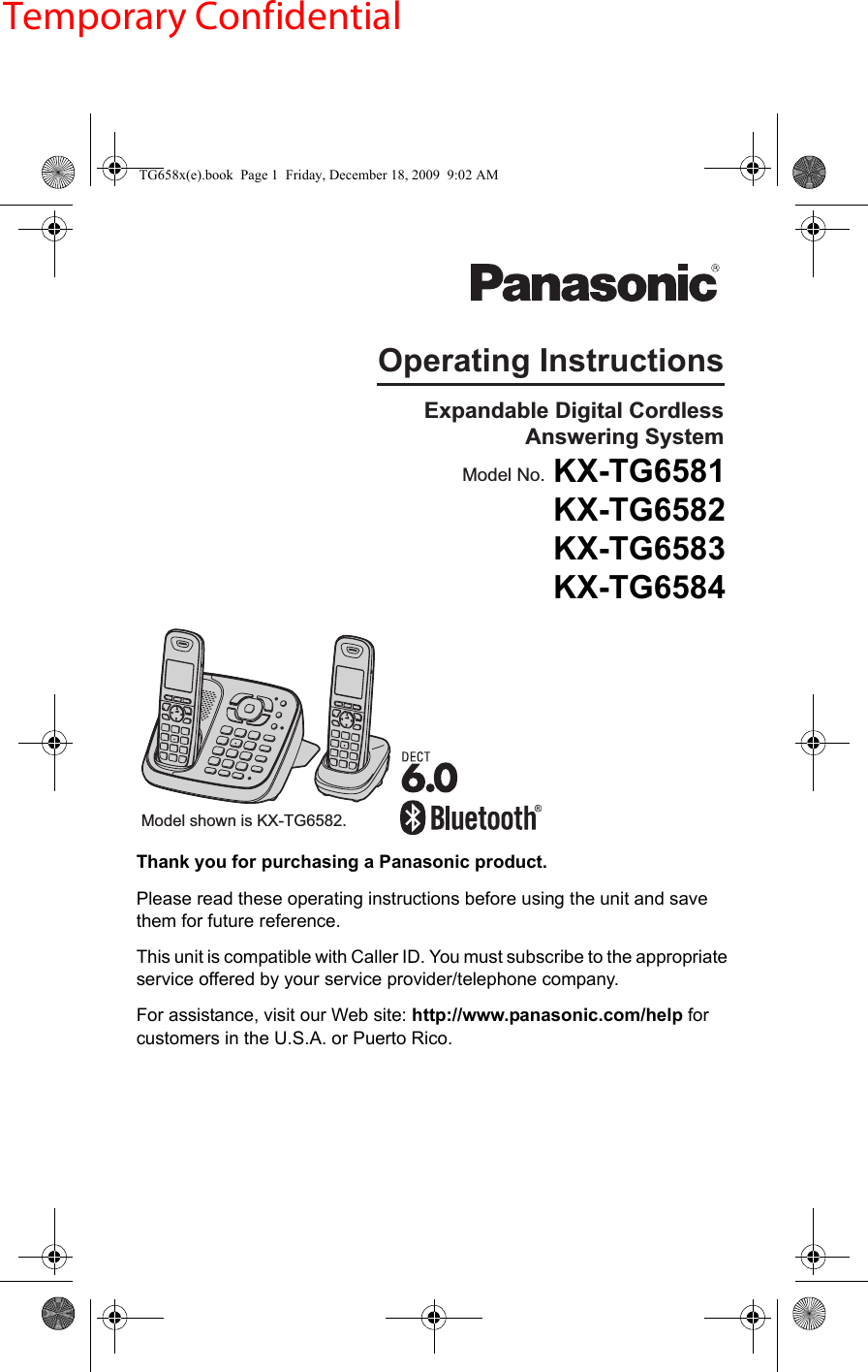 Thank you for purchasing a Panasonic product.Please read these operating instructions before using the unit and save them for future reference.This unit is compatible with Caller ID. You must subscribe to the appropriate service offered by your service provider/telephone company.For assistance, visit our Web site: http://www.panasonic.com/help for customers in the U.S.A. or Puerto Rico.Operating InstructionsModel shown is KX-TG6582. Expandable Digital Cordless  Answering SystemModel No. KX-TG6582KX-TG6583KX-TG6584TG658x(e).book  Page 1  Friday, December 18, 2009  9:02 AMTemporary ConfidentialKX-TG6581  KX-TG6582  KX-TG6583  KX-TG6584  
