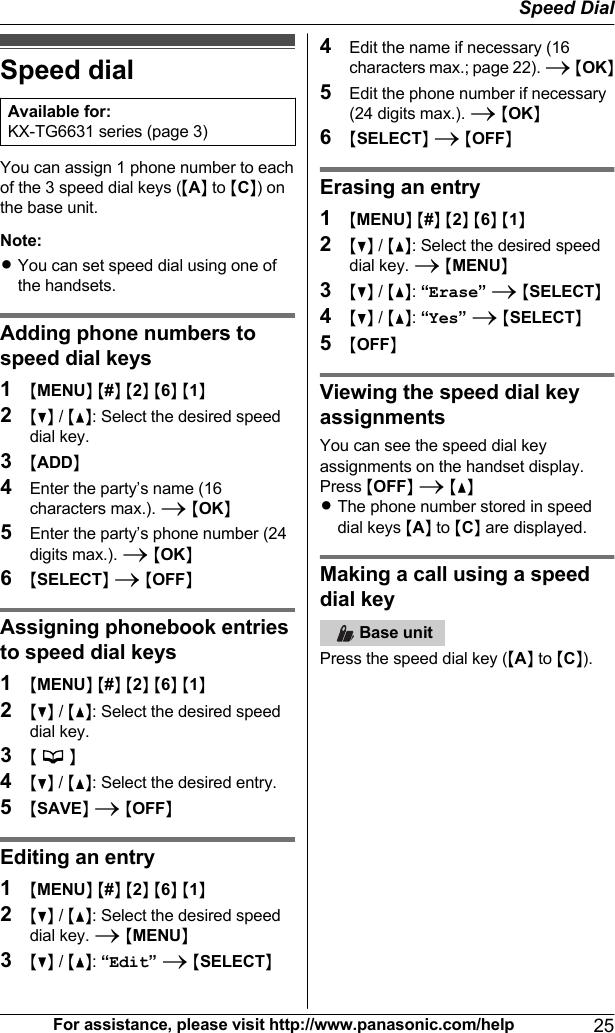 Speed dialAvailable for:KX-TG6631 series (page 3)You can assign 1 phone number to eachof the 3 speed dial keys (MAN to MCN) onthe base unit.Note:RYou can set speed dial using one ofthe handsets.Adding phone numbers tospeed dial keys1MMENUN M#N M2N M6N M1N2MCN / MDN: Select the desired speeddial key.3MADDN4Enter the party’s name (16characters max.). A MOKN5Enter the party’s phone number (24digits max.). A MOKN6MSELECTN A MOFFNAssigning phonebook entriesto speed dial keys1MMENUN M#N M2N M6N M1N2MCN / MDN: Select the desired speeddial key.3M  N4MCN / MDN: Select the desired entry.5MSAVEN A MOFFNEditing an entry1MMENUN M#N M2N M6N M1N2MCN / MDN: Select the desired speeddial key. A MMENUN3MCN / MDN: “Edit” A MSELECTN4Edit the name if necessary (16characters max.; page 22). A MOKN5Edit the phone number if necessary(24 digits max.). A MOKN6MSELECTN A MOFFNErasing an entry1MMENUN M#N M2N M6N M1N2MCN / MDN: Select the desired speeddial key. A MMENUN3MCN / MDN: “Erase” A MSELECTN4MCN / MDN: “Yes” A MSELECTN5MOFFNViewing the speed dial keyassignmentsYou can see the speed dial keyassignments on the handset display.Press MOFFN A MDNRThe phone number stored in speeddial keys MAN to MCN are displayed.Making a call using a speeddial key   Base unitPress the speed dial key (MAN to MCN).For assistance, please visit http://www.panasonic.com/help 25Speed Dial
