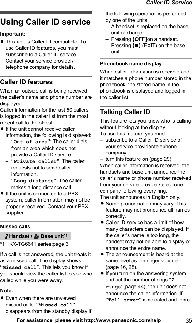 Using Caller ID serviceImportant:RThis unit is Caller ID compatible. Touse Caller ID features, you mustsubscribe to a Caller ID service.Contact your service provider/telephone company for details.Caller ID featuresWhen an outside call is being received,the caller’s name and phone number aredisplayed.Caller information for the last 50 callersis logged in the caller list from the mostrecent call to the oldest.RIf the unit cannot receive callerinformation, the following is displayed:–“Out of area”: The caller dialsfrom an area which does notprovide a Caller ID service.–“Private caller”: The callerrequests not to send callerinformation.–“Long distance”: The callermakes a long distance call.RIf the unit is connected to a PBXsystem, caller information may not beproperly received. Contact your PBXsupplier.Missed calls   Handset /   Base unit*1*1 KX-TG6641 series:page 3If a call is not answered, the unit treats itas a missed call. The display shows“Missed call”. This lets you know ifyou should view the caller list to see whocalled while you were away.Note:REven when there are unviewedmissed calls, “Missed call”disappears from the standby display ifthe following operation is performedby one of the units:– A handset is replaced on the baseunit or charger.– Pressing MOFFNon a handset.– Pressing MnN (EXIT) on the baseunit.Phonebook name displayWhen caller information is received andit matches a phone number stored in thephonebook, the stored name in thephonebook is displayed and logged inthe caller list.Talking Caller IDThis feature lets you know who is callingwithout looking at the display.To use this feature, you must:– subscribe to a Caller ID service ofyour service provider/telephonecompany.– turn this feature on (page 29).When caller information is received, thehandsets and base unit announce thecaller’s name or phone number receivedfrom your service provider/telephonecompany following every ring.The unit announces in English only.RName pronunciation may vary. Thisfeature may not pronounce all namescorrectly.RCaller ID service has a limit of howmany characters can be displayed. Ifthe caller’s name is too long, thehandset may not be able to display orannounce the entire name.RThe announcement is heard at thesame level as the ringer volume(page 16, 28).RIf you turn on the answering systemand set the number of rings “2rings”(page 44), the unit does notannounce the caller information. If“Toll saver” is selected and thereFor assistance, please visit http://www.panasonic.com/help 35Caller ID Service