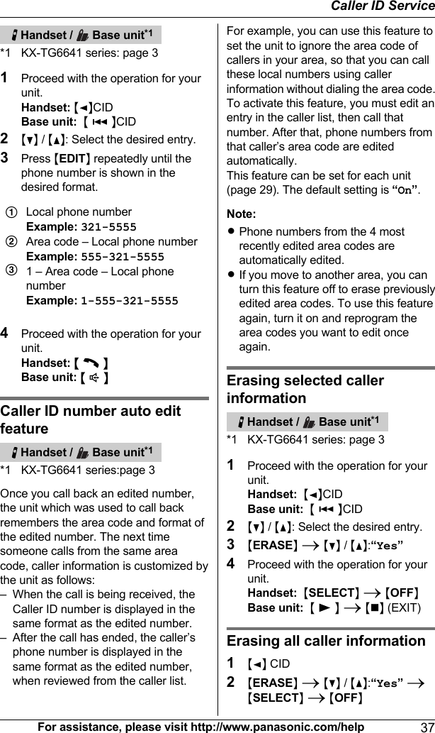   Handset /   Base unit*1*1 KX-TG6641 series: page 31Proceed with the operation for yourunit.Handset: MFNCIDBase unit:  M   NCID2MCN / MDN: Select the desired entry.3Press MEDITN repeatedly until thephone number is shown in thedesired format.ABCLocal phone numberExample: 321-5555Area code – Local phone numberExample: 555-321-55551 – Area code – Local phonenumberExample: 1-555-321-55554Proceed with the operation for yourunit.Handset: M  NBase unit: M  NCaller ID number auto editfeature   Handset /   Base unit*1*1 KX-TG6641 series:page 3Once you call back an edited number,the unit which was used to call backremembers the area code and format ofthe edited number. The next timesomeone calls from the same areacode, caller information is customized bythe unit as follows:– When the call is being received, theCaller ID number is displayed in thesame format as the edited number.– After the call has ended, the caller’sphone number is displayed in thesame format as the edited number,when reviewed from the caller list.For example, you can use this feature toset the unit to ignore the area code ofcallers in your area, so that you can callthese local numbers using callerinformation without dialing the area code.To activate this feature, you must edit anentry in the caller list, then call thatnumber. After that, phone numbers fromthat caller’s area code are editedautomatically.This feature can be set for each unit(page 29). The default setting is “On”.Note:RPhone numbers from the 4 mostrecently edited area codes areautomatically edited.RIf you move to another area, you canturn this feature off to erase previouslyedited area codes. To use this featureagain, turn it on and reprogram thearea codes you want to edit onceagain.Erasing selected callerinformation   Handset /   Base unit*1*1 KX-TG6641 series: page 31Proceed with the operation for yourunit.Handset:  MFNCIDBase unit:  M   NCID2MCN / MDN: Select the desired entry.3MERASEN A MCN / MDN:“Yes”4Proceed with the operation for yourunit.Handset:  MSELECTN A MOFFNBase unit:  M   N A MnN (EXIT)Erasing all caller information1MFN CID2MERASEN A MCN / MDN:“Yes” AMSELECTN A MOFFNFor assistance, please visit http://www.panasonic.com/help 37Caller ID Service