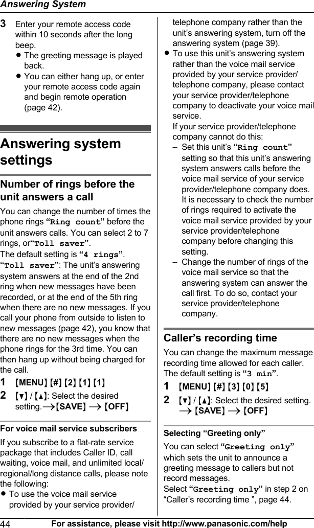 3Enter your remote access codewithin 10 seconds after the longbeep.RThe greeting message is playedback.RYou can either hang up, or enteryour remote access code againand begin remote operation(page 42).Answering systemsettingsNumber of rings before theunit answers a call  You can change the number of times thephone rings “Ring count” before theunit answers calls. You can select 2 to 7rings, or“Toll saver”.The default setting is “4 rings”.“Toll saver”: The unit’s answeringsystem answers at the end of the 2ndring when new messages have beenrecorded, or at the end of the 5th ringwhen there are no new messages. If youcall your phone from outside to listen tonew messages (page 42), you know thatthere are no new messages when thephone rings for the 3rd time. You canthen hang up without being charged forthe call.1MMENUN M#N M2N M1N M1N2MCN / MDN: Select the desiredsetting.AMSAVEN A MOFFNFor voice mail service subscribersIf you subscribe to a flat-rate servicepackage that includes Caller ID, callwaiting, voice mail, and unlimited local/regional/long distance calls, please notethe following:RTo use the voice mail serviceprovided by your service provider/telephone company rather than theunit’s answering system, turn off theanswering system (page 39).RTo use this unit’s answering systemrather than the voice mail serviceprovided by your service provider/telephone company, please contactyour service provider/telephonecompany to deactivate your voice mailservice.If your service provider/telephonecompany cannot do this:– Set this unit’s “Ring count”setting so that this unit’s answeringsystem answers calls before thevoice mail service of your serviceprovider/telephone company does.It is necessary to check the numberof rings required to activate thevoice mail service provided by yourservice provider/telephonecompany before changing thissetting.– Change the number of rings of thevoice mail service so that theanswering system can answer thecall first. To do so, contact yourservice provider/telephonecompany.Caller’s recording time You can change the maximum messagerecording time allowed for each caller.The default setting is “3 min”.1MMENUN M#N M3N M0N M5N2MCN / MDN: Select the desired setting.A MSAVEN A MOFFNSelecting “Greeting only”You can select “Greeting only”which sets the unit to announce agreeting message to callers but notrecord messages.Select “Greeting only” in step 2 on“Caller’s recording time ”, page 44.44 For assistance, please visit http://www.panasonic.com/helpAnswering System