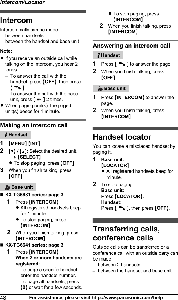 IntercomIntercom calls can be made:– between handsets– between the handset and base unitNote:RIf you receive an outside call whiletalking on the intercom, you hear 2tones.– To answer the call with thehandset, press MOFFN, then press M  N.– To answer the call with the baseunit, press M  N 2 times.RWhen paging unit(s), the pagedunit(s) beeps for 1 minute.Making an intercom call   Handset1MMENUN MINTN2MCN / MDN: Select the desired unit.A MSELECTNRTo stop paging, press MOFFN.3When you finish talking, pressMOFFN.   Base unitnKX-TG6631 series: page 31Press MINTERCOMN.RAll registered handsets beepfor 1 minute.RTo stop paging, pressMINTERCOMN.2When you finish talking, pressMINTERCOMN.nKX-TG6641 series: page 31Press MINTERCOMN.When 2 or more handsets areregistered:– To page a specific handset,enter the handset number.– To page all handsets, pressM0N or wait for a few seconds.RTo stop paging, pressMINTERCOMN.2When you finish talking, pressMINTERCOMN.Answering an intercom call   Handset1Press M  N to answer the page.2When you finish talking, pressMOFFN.   Base unit1Press MINTERCOMN to answer thepage.2When you finish talking, pressMINTERCOMN.Handset locatorYou can locate a misplaced handset bypaging it.1Base unit:MLOCATORNRAll registered handsets beep for 1minute.2To stop paging:Base unit:Press MLOCATORN.Handset:Press M  N, then press MOFFN.Transferring calls,conference calls Outside calls can be transferred or aconference call with an outside party canbe made:– between 2 handsets– between the handset and base unit48 For assistance, please visit http://www.panasonic.com/helpIntercom/Locator