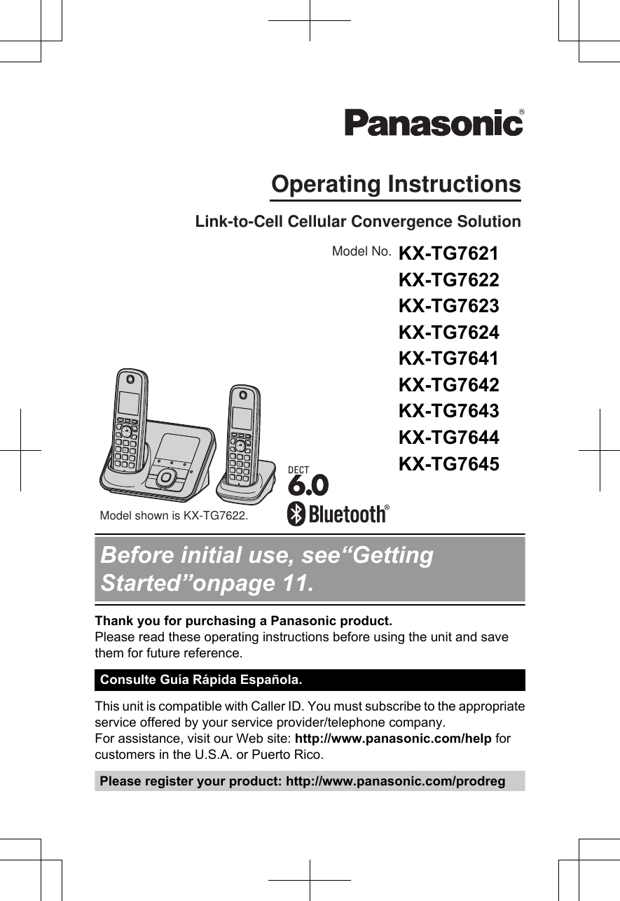 Operating InstructionsModel shown is KX-TG7622. Link-to-Cell Cellular Convergence SolutionModel No. KX-TG7622KX-TG7623KX-TG7624KX-TG7642KX-TG7643KX-TG7644KX-TG7645Before initial use, see“GettingStarted”onpage 11.Thank you for purchasing a Panasonic product.Please read these operating instructions before using the unit and savethem for future reference.Consulte Guía Rápida Española.This unit is compatible with Caller ID. You must subscribe to the appropriateservice offered by your service provider/telephone company.For assistance, visit our Web site: http://www.panasonic.com/help forcustomers in the U.S.A. or Puerto Rico.Please register your product: http://www.panasonic.com/prodregKX-TG7621 KX-TG7622 KX-TG7623 KX-TG7624 KX-TG7641 KX-TG7642 KX-TG7643 KX-TG7644 KX-TG7645