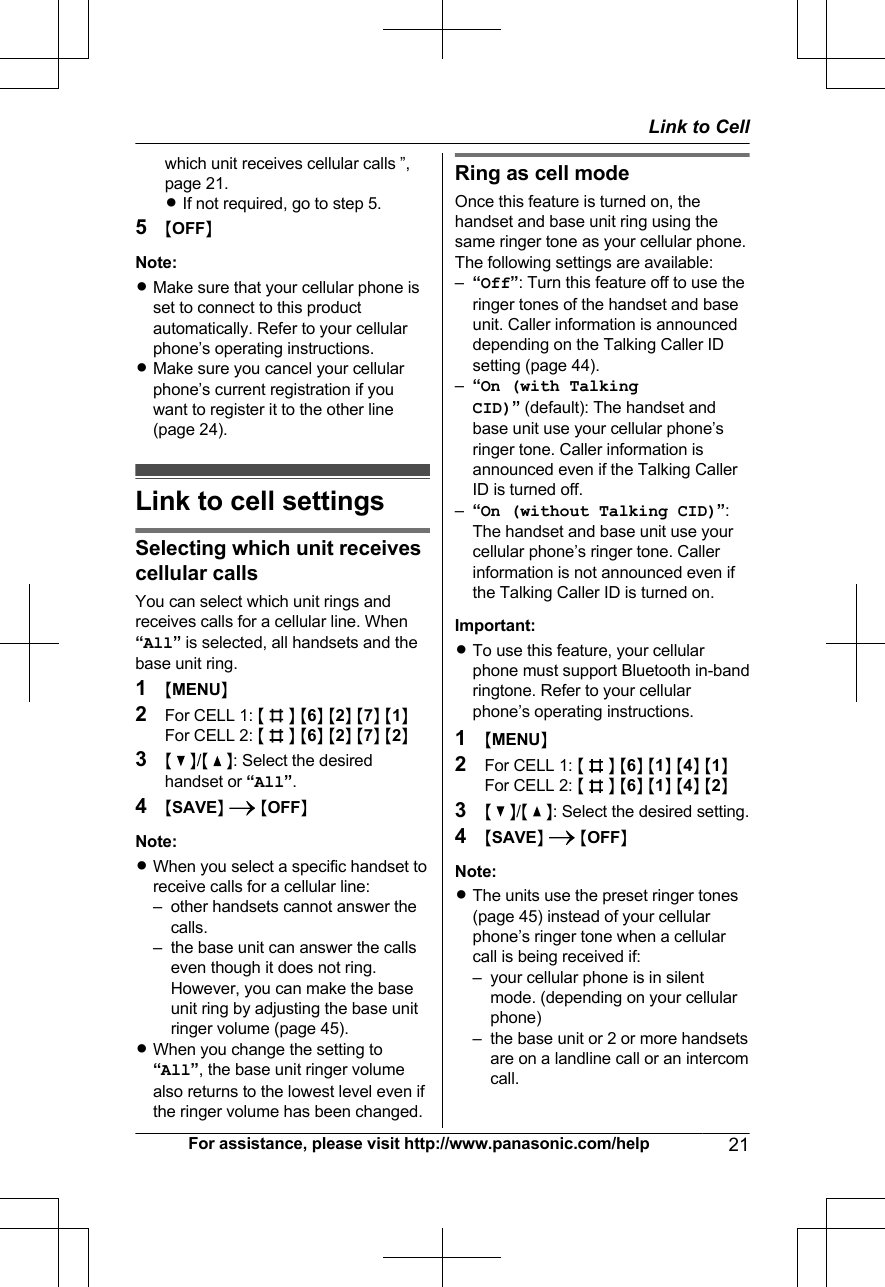 which unit receives cellular calls ”,page 21.RIf not required, go to step 5.5MOFFNNote:RMake sure that your cellular phone isset to connect to this productautomatically. Refer to your cellularphone’s operating instructions.RMake sure you cancel your cellularphone’s current registration if youwant to register it to the other line(page 24).Link to cell settingsSelecting which unit receivescellular callsYou can select which unit rings andreceives calls for a cellular line. When“All” is selected, all handsets and thebase unit ring.1MMENUN2For CELL 1: M  N M6N M2N M7N M1NFor CELL 2: M  N M6N M2N M7N M2N3M   N/M   N: Select the desiredhandset or “All”.4MSAVEN  MOFFNNote:RWhen you select a specific handset toreceive calls for a cellular line:– other handsets cannot answer thecalls.– the base unit can answer the callseven though it does not ring.However, you can make the baseunit ring by adjusting the base unitringer volume (page 45).RWhen you change the setting to“All”, the base unit ringer volumealso returns to the lowest level even ifthe ringer volume has been changed.Ring as cell modeOnce this feature is turned on, thehandset and base unit ring using thesame ringer tone as your cellular phone.The following settings are available:–“Off”: Turn this feature off to use theringer tones of the handset and baseunit. Caller information is announceddepending on the Talking Caller IDsetting (page 44).–“On (with TalkingCID)” (default): The handset andbase unit use your cellular phone’sringer tone. Caller information isannounced even if the Talking CallerID is turned off.–“On (without Talking CID)”:The handset and base unit use yourcellular phone’s ringer tone. Callerinformation is not announced even ifthe Talking Caller ID is turned on.Important:RTo use this feature, your cellularphone must support Bluetooth in-bandringtone. Refer to your cellularphone’s operating instructions.1MMENUN2For CELL 1: M  N M6N M1N M4N M1NFor CELL 2: M  N M6N M1N M4N M2N3M   N/M   N: Select the desired setting.4MSAVEN  MOFFNNote:RThe units use the preset ringer tones(page 45) instead of your cellularphone’s ringer tone when a cellularcall is being received if:– your cellular phone is in silentmode. (depending on your cellularphone)– the base unit or 2 or more handsetsare on a landline call or an intercomcall.For assistance, please visit http://www.panasonic.com/help 21Link to Cell