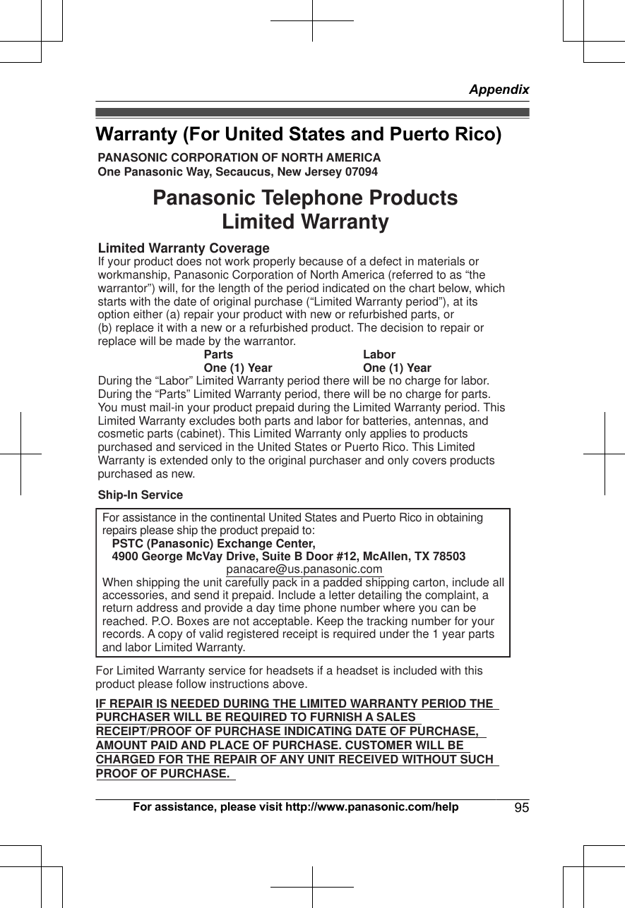 Warranty (For United States and Puerto Rico)PANASONIC CORPORATION OF NORTH AMERICA One Panasonic Way, Secaucus, New Jersey 07094Limited Warranty CoverageIf your product does not work properly because of a defect in materials or workmanship, Panasonic Corporation of North America (referred to as “the warrantor”) will, for the length of the period indicated on the chart below, which starts with the date of original purchase (“Limited Warranty period”), at its option either (a) repair your product with new or refurbished parts, or  (b) replace it with a new or a refurbished product. The decision to repair or replace will be made by the warrantor.     Parts    Labor     One (1) Year    One (1) YearDuring the “Labor” Limited Warranty period there will be no charge for labor. During the “Parts” Limited Warranty period, there will be no charge for parts. You must mail-in your product prepaid during the Limited Warranty period. This Limited Warranty excludes both parts and labor for batteries, antennas, and cosmetic parts (cabinet). This Limited Warranty only applies to products purchased and serviced in the United States or Puerto Rico. This Limited Warranty is extended only to the original purchaser and only covers products purchased as new.For assistance in the continental United States and Puerto Rico in obtaining repairs please ship the product prepaid to:   PSTC (Panasonic) Exchange Center,   4900 George McVay Drive, Suite B Door #12, McAllen, TX 78503panacare@us.panasonic.comWhen shipping the unit carefully pack in a padded shipping carton, include all accessories, and send it prepaid. Include a letter detailing the complaint, a return address and provide a day time phone number where you can be reached. P.O. Boxes are not acceptable. Keep the tracking number for your records. A copy of valid registered receipt is required under the 1 year parts and labor Limited Warranty.For Limited Warranty service for headsets if a headset is included with this product please follow instructions above.IF REPAIR IS NEEDED DURING THE LIMITED WARRANTY PERIOD THE  PURCHASER WILL BE REQUIRED TO FURNISH A SALES  RECEIPT/PROOF OF PURCHASE INDICATING DATE OF PURCHASE,  AMOUNT PAID AND PLACE OF PURCHASE. CUSTOMER WILL BE  CHARGED FOR THE REPAIR OF ANY UNIT RECEIVED WITHOUT SUCH  PROOF OF PURCHASE.Panasonic Telephone Products Limited WarrantyShip-In ServiceFor assistance, please visit http://www.panasonic.com/help 95Appendix