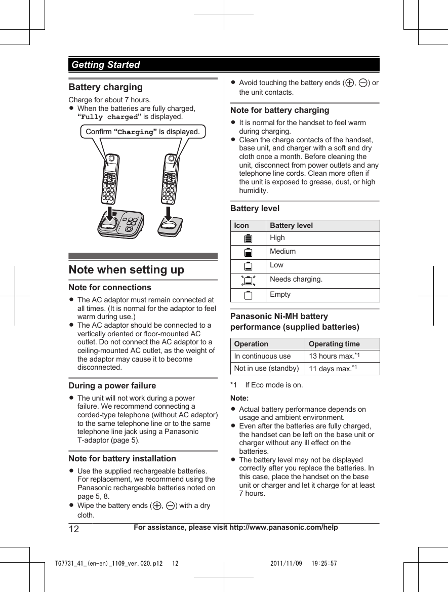 Battery chargingCharge for about 7 hours.RWhen the batteries are fully charged,“Fully charged” is displayed.Confirm “Charging” is displayed. Note when setting upNote for connectionsRThe AC adaptor must remain connected atall times. (It is normal for the adaptor to feelwarm during use.)RThe AC adaptor should be connected to avertically oriented or floor-mounted ACoutlet. Do not connect the AC adaptor to aceiling-mounted AC outlet, as the weight ofthe adaptor may cause it to becomedisconnected.During a power failureRThe unit will not work during a powerfailure. We recommend connecting acorded-type telephone (without AC adaptor)to the same telephone line or to the sametelephone line jack using a PanasonicT-adaptor (page 5).Note for battery installationRUse the supplied rechargeable batteries.For replacement, we recommend using thePanasonic rechargeable batteries noted onpage 5, 8.RWipe the battery ends ( ,  ) with a drycloth.RAvoid touching the battery ends ( ,  ) orthe unit contacts.Note for battery chargingRIt is normal for the handset to feel warmduring charging.RClean the charge contacts of the handset,base unit, and charger with a soft and drycloth once a month. Before cleaning theunit, disconnect from power outlets and anytelephone line cords. Clean more often ifthe unit is exposed to grease, dust, or highhumidity.Battery levelIcon Battery levelHighMediumLowNeeds charging.EmptyPanasonic Ni-MH batteryperformance (supplied batteries)Operation Operating timeIn continuous use 13 hours max.*1Not in use (standby) 11 days max.*1*1 If Eco mode is on.Note:RActual battery performance depends onusage and ambient environment.REven after the batteries are fully charged,the handset can be left on the base unit orcharger without any ill effect on thebatteries.RThe battery level may not be displayedcorrectly after you replace the batteries. Inthis case, place the handset on the baseunit or charger and let it charge for at least7 hours.12 For assistance, please visit http://www.panasonic.com/help Getting StartedTG7731_41_(en-en)_1109_ver.020.p12   12 2011/11/09   19:25:57