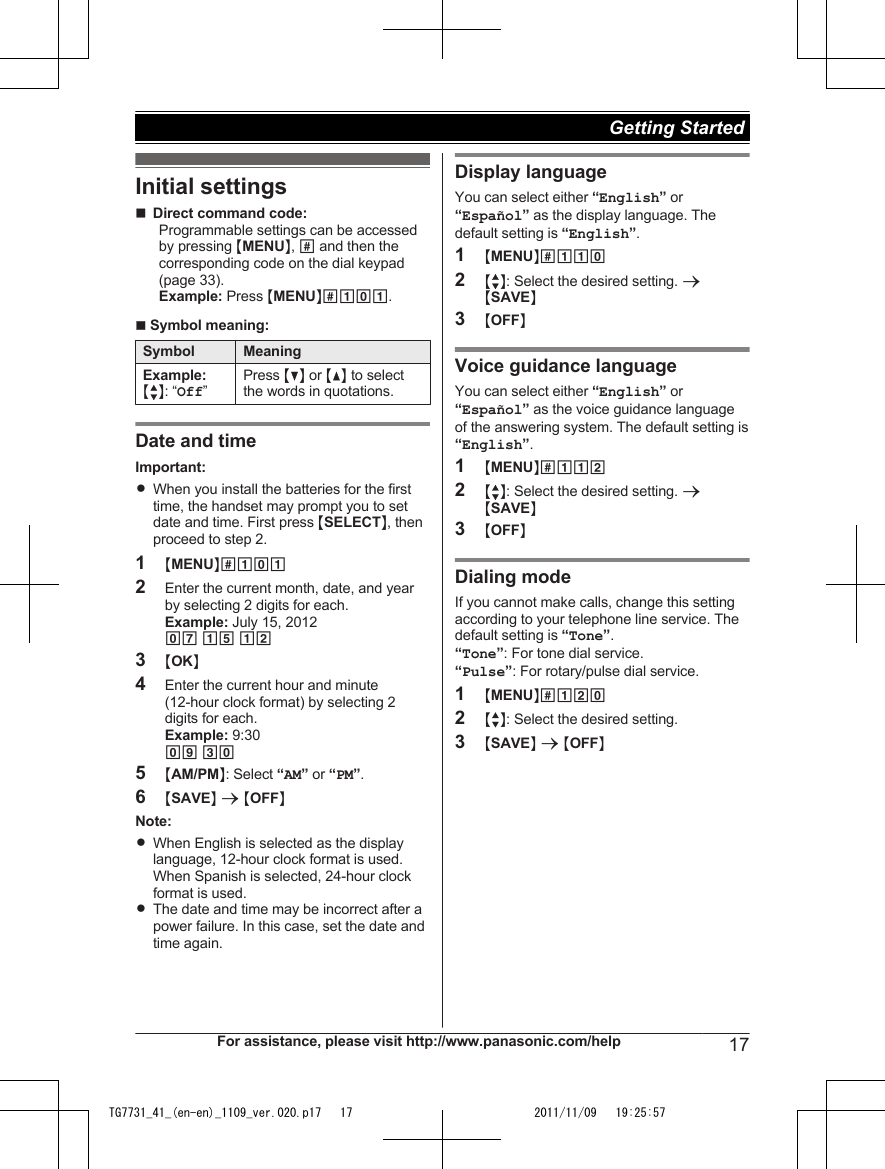 Initial settingsnDirect command code:Programmable settings can be accessedby pressing MMENUN, # and then thecorresponding code on the dial keypad(page 33).Example: Press MMENUN#101.n Symbol meaning:Symbol MeaningExample:  MbN: “Off”Press MCN or MDN to selectthe words in quotations.Date and timeImportant:RWhen you install the batteries for the firsttime, the handset may prompt you to setdate and time. First press MSELECTN, thenproceed to step 2.1MMENUN#1012Enter the current month, date, and yearby selecting 2 digits for each.Example: July 15, 201207 15 123MOKN4Enter the current hour and minute(12-hour clock format) by selecting 2digits for each.Example: 9:3009 305MAM/PMN: Select “AM” or “PM”.6MSAVEN a MOFFNNote:RWhen English is selected as the displaylanguage, 12-hour clock format is used.When Spanish is selected, 24-hour clockformat is used.RThe date and time may be incorrect after apower failure. In this case, set the date andtime again.Display languageYou can select either “English” or“Español” as the display language. Thedefault setting is “English”.1MMENUN#1102MbN: Select the desired setting. aMSAVEN3MOFFNVoice guidance languageYou can select either “English” or“Español” as the voice guidance languageof the answering system. The default setting is“English”.1MMENUN#1122MbN: Select the desired setting. aMSAVEN3MOFFNDialing modeIf you cannot make calls, change this settingaccording to your telephone line service. Thedefault setting is “Tone”.“Tone”: For tone dial service.“Pulse”: For rotary/pulse dial service.1MMENUN#1202MbN: Select the desired setting.3MSAVEN a MOFFNFor assistance, please visit http://www.panasonic.com/help 17Getting Started TG7731_41_(en-en)_1109_ver.020.p17   17 2011/11/09   19:25:57