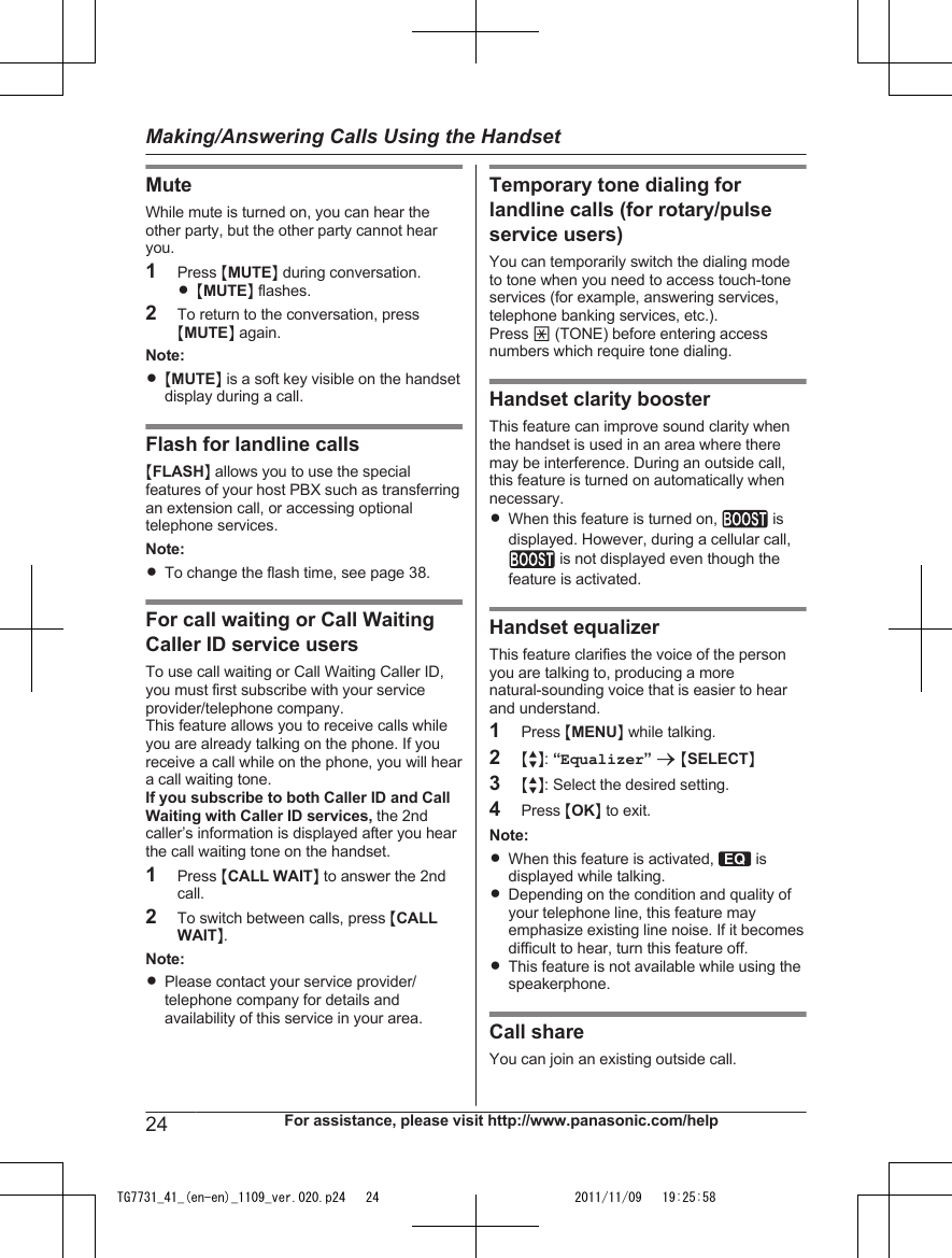 MuteWhile mute is turned on, you can hear theother party, but the other party cannot hearyou.1Press MMUTEN during conversation.R MMUTEN flashes.2To return to the conversation, pressMMUTEN again.Note:R MMUTEN is a soft key visible on the handsetdisplay during a call.Flash for landline callsMFLASHN allows you to use the specialfeatures of your host PBX such as transferringan extension call, or accessing optionaltelephone services.Note:RTo change the flash time, see page 38.For call waiting or Call WaitingCaller ID service usersTo use call waiting or Call Waiting Caller ID,you must first subscribe with your serviceprovider/telephone company.This feature allows you to receive calls whileyou are already talking on the phone. If youreceive a call while on the phone, you will heara call waiting tone.If you subscribe to both Caller ID and CallWaiting with Caller ID services, the 2ndcaller’s information is displayed after you hearthe call waiting tone on the handset.1Press MCALL WAITN to answer the 2ndcall.2To switch between calls, press MCALLWAITN.Note:RPlease contact your service provider/telephone company for details andavailability of this service in your area.Temporary tone dialing forlandline calls (for rotary/pulseservice users)You can temporarily switch the dialing modeto tone when you need to access touch-toneservices (for example, answering services,telephone banking services, etc.).Press * (TONE) before entering accessnumbers which require tone dialing.Handset clarity boosterThis feature can improve sound clarity whenthe handset is used in an area where theremay be interference. During an outside call,this feature is turned on automatically whennecessary.RWhen this feature is turned on,   isdisplayed. However, during a cellular call, is not displayed even though thefeature is activated.Handset equalizerThis feature clarifies the voice of the personyou are talking to, producing a morenatural-sounding voice that is easier to hearand understand.1Press MMENUN while talking.2MbN: “Equalizer” a MSELECTN3MbN: Select the desired setting.4Press MOKN to exit.Note:RWhen this feature is activated,   isdisplayed while talking.RDepending on the condition and quality ofyour telephone line, this feature mayemphasize existing line noise. If it becomesdifficult to hear, turn this feature off.RThis feature is not available while using thespeakerphone.Call shareYou can join an existing outside call.24 For assistance, please visit http://www.panasonic.com/helpMaking/Answering Calls Using the HandsetTG7731_41_(en-en)_1109_ver.020.p24   24 2011/11/09   19:25:58