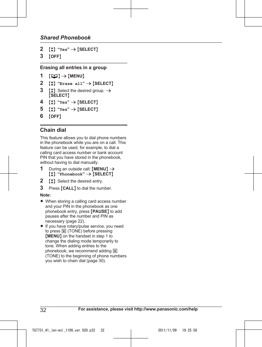 2MbN: “Yes” a MSELECTN3MOFFNErasing all entries in a group1MN a MMENUN2MbN: “Erase all” a MSELECTN3MbN: Select the desired group. aMSELECTN4MbN: “Yes” a MSELECTN5MbN: “Yes” a MSELECTN6MOFFNChain dialThis feature allows you to dial phone numbersin the phonebook while you are on a call. Thisfeature can be used, for example, to dial acalling card access number or bank accountPIN that you have stored in the phonebook,without having to dial manually.1During an outside call: MMENUN aMbN: “Phonebook” a MSELECTN2MbN: Select the desired entry.3Press MCALLN to dial the number.Note:RWhen storing a calling card access numberand your PIN in the phonebook as onephonebook entry, press MPAUSEN to addpauses after the number and PIN asnecessary (page 22).RIf you have rotary/pulse service, you needto press * (TONE) before pressingMMENUN on the handset in step 1 tochange the dialing mode temporarily totone. When adding entries to thephonebook, we recommend adding *(TONE) to the beginning of phone numbersyou wish to chain dial (page 30).32 For assistance, please visit http://www.panasonic.com/helpShared PhonebookTG7731_41_(en-en)_1109_ver.020.p32   32 2011/11/09   19:25:58