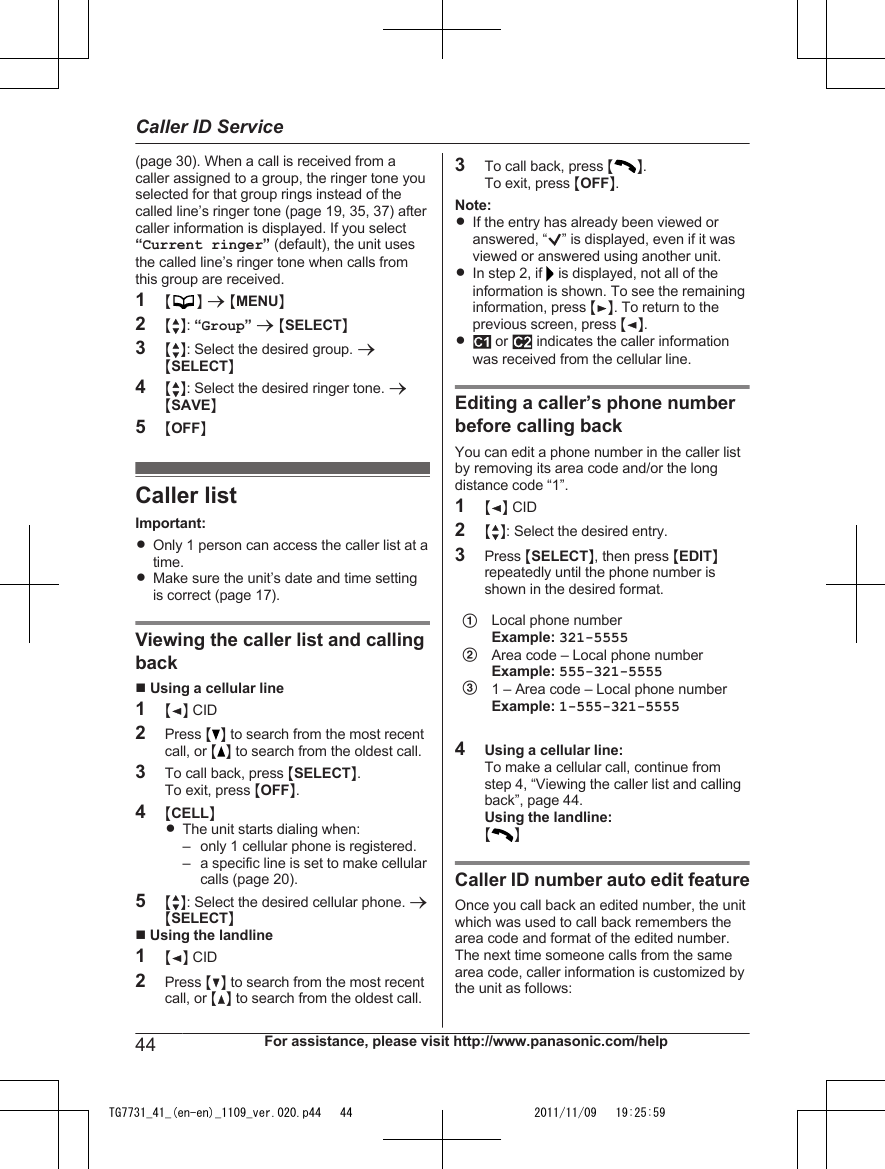 (page 30). When a call is received from acaller assigned to a group, the ringer tone youselected for that group rings instead of thecalled line’s ringer tone (page 19, 35, 37) aftercaller information is displayed. If you select“Current ringer” (default), the unit usesthe called line’s ringer tone when calls fromthis group are received.1MN a MMENUN2MbN: “Group” a MSELECTN3MbN: Select the desired group. aMSELECTN4MbN: Select the desired ringer tone. aMSAVEN5MOFFNCaller listImportant:ROnly 1 person can access the caller list at atime.RMake sure the unit’s date and time settingis correct (page 17).Viewing the caller list and callingbackn Using a cellular line1MFN CID2Press MN to search from the most recentcall, or M N to search from the oldest call.3To call back, press MSELECTN.To exit, press MOFFN.4MCELLNRThe unit starts dialing when:– only 1 cellular phone is registered.– a specific line is set to make cellularcalls (page 20).5MbN: Select the desired cellular phone. aMSELECTNn Using the landline1MFN CID2Press MCN to search from the most recentcall, or MDN to search from the oldest call.3To call back, press M N.To exit, press MOFFN.Note:RIf the entry has already been viewed oranswered, “ ” is displayed, even if it wasviewed or answered using another unit.RIn step 2, if   is displayed, not all of theinformation is shown. To see the remaininginformation, press MEN. To return to theprevious screen, press MFN.R or   indicates the caller informationwas received from the cellular line.Editing a caller’s phone numberbefore calling backYou can edit a phone number in the caller listby removing its area code and/or the longdistance code “1”.1MFN CID2MbN: Select the desired entry.3Press MSELECTN, then press MEDITNrepeatedly until the phone number isshown in the desired format.ABCLocal phone numberExample: 321-5555Area code – Local phone numberExample: 555-321-55551 – Area code – Local phone numberExample: 1-555-321-55554Using a cellular line:To make a cellular call, continue fromstep 4, “Viewing the caller list and callingback”, page 44.Using the landline:M NCaller ID number auto edit featureOnce you call back an edited number, the unitwhich was used to call back remembers thearea code and format of the edited number.The next time someone calls from the samearea code, caller information is customized bythe unit as follows:44 For assistance, please visit http://www.panasonic.com/helpCaller ID ServiceTG7731_41_(en-en)_1109_ver.020.p44   44 2011/11/09   19:25:59