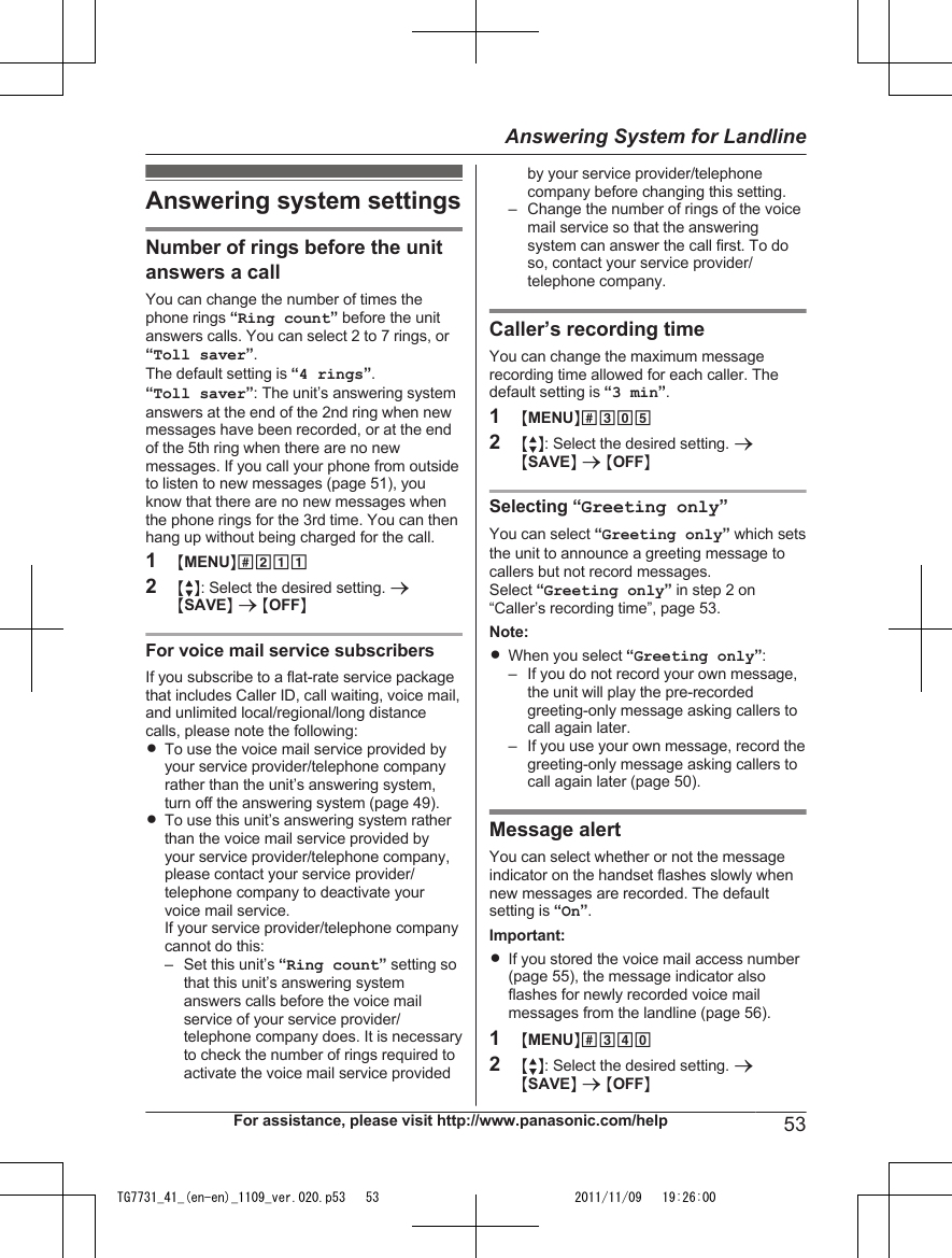 Answering system settingsNumber of rings before the unitanswers a callYou can change the number of times thephone rings “Ring count” before the unitanswers calls. You can select 2 to 7 rings, or“Toll saver”.The default setting is “4 rings”.“Toll saver”: The unit’s answering systemanswers at the end of the 2nd ring when newmessages have been recorded, or at the endof the 5th ring when there are no newmessages. If you call your phone from outsideto listen to new messages (page 51), youknow that there are no new messages whenthe phone rings for the 3rd time. You can thenhang up without being charged for the call.1MMENUN#2112MbN: Select the desired setting. aMSAVEN a MOFFNFor voice mail service subscribersIf you subscribe to a flat-rate service packagethat includes Caller ID, call waiting, voice mail,and unlimited local/regional/long distancecalls, please note the following:RTo use the voice mail service provided byyour service provider/telephone companyrather than the unit’s answering system,turn off the answering system (page 49).RTo use this unit’s answering system ratherthan the voice mail service provided byyour service provider/telephone company,please contact your service provider/telephone company to deactivate yourvoice mail service.If your service provider/telephone companycannot do this:– Set this unit’s “Ring count” setting sothat this unit’s answering systemanswers calls before the voice mailservice of your service provider/telephone company does. It is necessaryto check the number of rings required toactivate the voice mail service providedby your service provider/telephonecompany before changing this setting.– Change the number of rings of the voicemail service so that the answeringsystem can answer the call first. To doso, contact your service provider/telephone company.Caller’s recording timeYou can change the maximum messagerecording time allowed for each caller. Thedefault setting is “3 min”.1MMENUN#3052MbN: Select the desired setting. aMSAVEN a MOFFNSelecting “Greeting only”You can select “Greeting only” which setsthe unit to announce a greeting message tocallers but not record messages.Select “Greeting only” in step 2 on“Caller’s recording time”, page 53.Note:RWhen you select “Greeting only”:– If you do not record your own message,the unit will play the pre-recordedgreeting-only message asking callers tocall again later.– If you use your own message, record thegreeting-only message asking callers tocall again later (page 50).Message alertYou can select whether or not the messageindicator on the handset flashes slowly whennew messages are recorded. The defaultsetting is “On”.Important:RIf you stored the voice mail access number(page 55), the message indicator alsoflashes for newly recorded voice mailmessages from the landline (page 56).1MMENUN#3402MbN: Select the desired setting. aMSAVEN a MOFFNFor assistance, please visit http://www.panasonic.com/help 53Answering System for LandlineTG7731_41_(en-en)_1109_ver.020.p53   53 2011/11/09   19:26:00