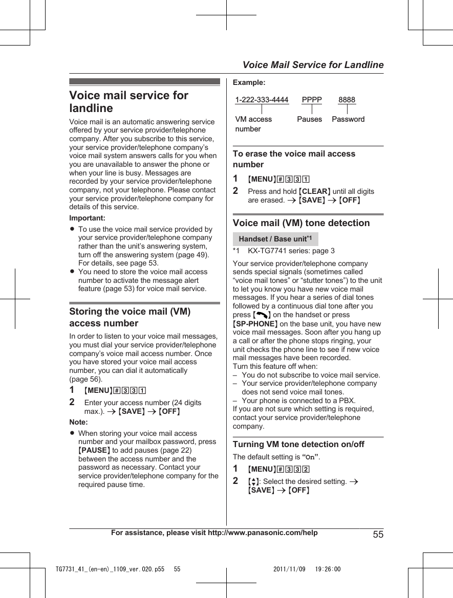 Voice mail service forlandlineVoice mail is an automatic answering serviceoffered by your service provider/telephonecompany. After you subscribe to this service,your service provider/telephone company’svoice mail system answers calls for you whenyou are unavailable to answer the phone orwhen your line is busy. Messages arerecorded by your service provider/telephonecompany, not your telephone. Please contactyour service provider/telephone company fordetails of this service.Important:RTo use the voice mail service provided byyour service provider/telephone companyrather than the unit’s answering system,turn off the answering system (page 49).For details, see page 53.RYou need to store the voice mail accessnumber to activate the message alertfeature (page 53) for voice mail service.Storing the voice mail (VM)access numberIn order to listen to your voice mail messages,you must dial your service provider/telephonecompany’s voice mail access number. Onceyou have stored your voice mail accessnumber, you can dial it automatically(page 56).1MMENUN#3312Enter your access number (24 digitsmax.). a MSAVEN a MOFFNNote:RWhen storing your voice mail accessnumber and your mailbox password, pressMPAUSEN to add pauses (page 22)between the access number and thepassword as necessary. Contact yourservice provider/telephone company for therequired pause time.Example:1-222-333-4444VM access numberPauses PasswordPPPP 8888To erase the voice mail accessnumber1MMENUN#3312Press and hold MCLEARN until all digitsare erased. a MSAVEN a MOFFNVoice mail (VM) tone detectionHandset / Base unit*1*1 KX-TG7741 series: page 3Your service provider/telephone companysends special signals (sometimes called“voice mail tones” or “stutter tones”) to the unitto let you know you have new voice mailmessages. If you hear a series of dial tonesfollowed by a continuous dial tone after youpress MN on the handset or pressMSP-PHONEN on the base unit, you have newvoice mail messages. Soon after you hang upa call or after the phone stops ringing, yourunit checks the phone line to see if new voicemail messages have been recorded.Turn this feature off when:– You do not subscribe to voice mail service.– Your service provider/telephone companydoes not send voice mail tones.– Your phone is connected to a PBX.If you are not sure which setting is required,contact your service provider/telephonecompany.Turning VM tone detection on/offThe default setting is “On”.1MMENUN#3322MbN: Select the desired setting. aMSAVEN a MOFFNFor assistance, please visit http://www.panasonic.com/help 55Voice Mail Service for LandlineTG7731_41_(en-en)_1109_ver.020.p55   55 2011/11/09   19:26:00