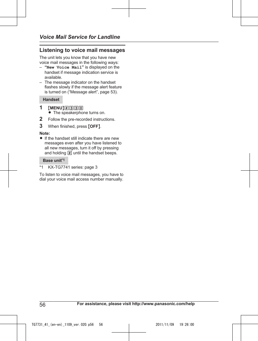 Listening to voice mail messagesThe unit lets you know that you have newvoice mail messages in the following ways:–“New Voice Mail” is displayed on thehandset if message indication service isavailable.– The message indicator on the handsetflashes slowly if the message alert featureis turned on (“Message alert”, page 53).Handset1MMENUN#330RThe speakerphone turns on.2Follow the pre-recorded instructions.3When finished, press MOFFN.Note:RIf the handset still indicate there are newmessages even after you have listened toall new messages, turn it off by pressingand holding # until the handset beeps.Base unit*1*1 KX-TG7741 series: page 3To listen to voice mail messages, you have todial your voice mail access number manually.56 For assistance, please visit http://www.panasonic.com/helpVoice Mail Service for LandlineTG7731_41_(en-en)_1109_ver.020.p56   56 2011/11/09   19:26:00