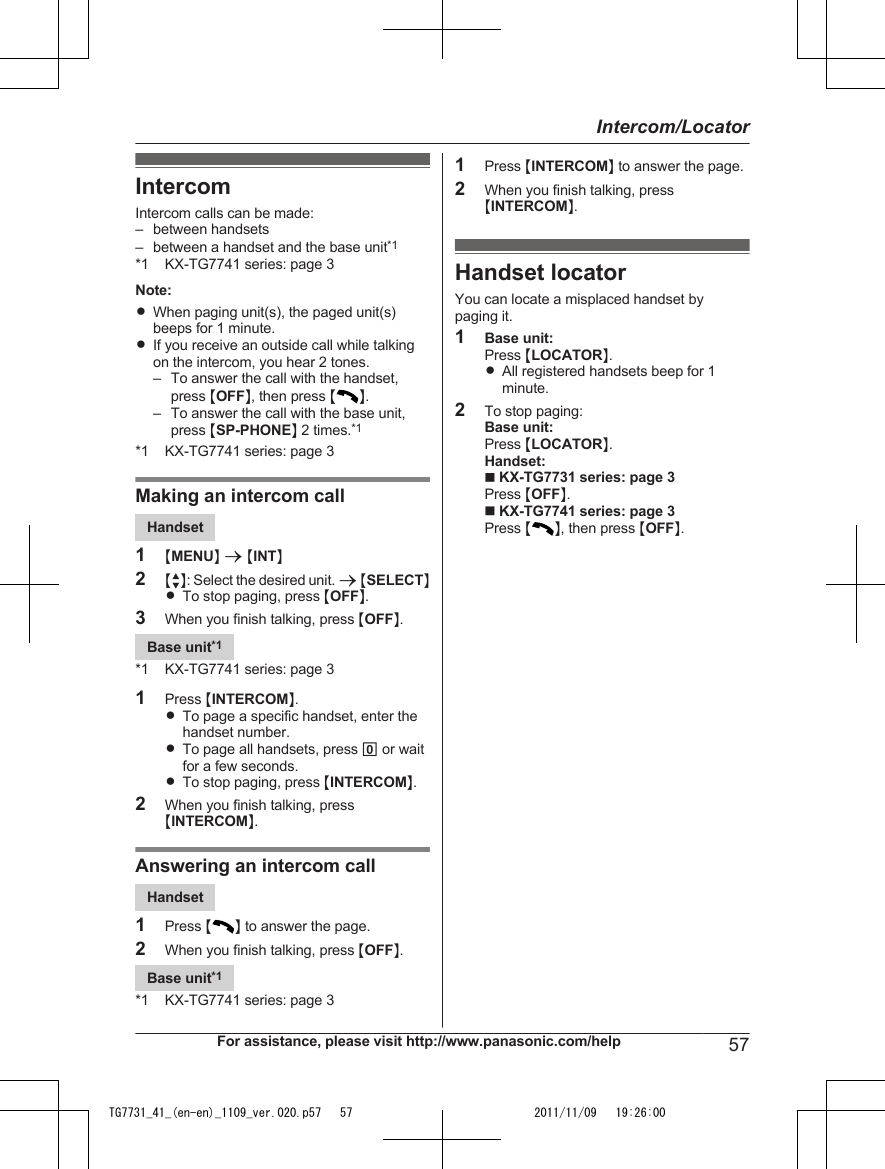 IntercomIntercom calls can be made:– between handsets– between a handset and the base unit*1*1 KX-TG7741 series: page 3Note:RWhen paging unit(s), the paged unit(s)beeps for 1 minute.RIf you receive an outside call while talkingon the intercom, you hear 2 tones.– To answer the call with the handset,press MOFFN, then press MN.– To answer the call with the base unit,press MSP-PHONEN 2 times.*1*1 KX-TG7741 series: page 3Making an intercom callHandset1MMENUN a MINTN2MbN: Select the desired unit. a MSELECTNRTo stop paging, press MOFFN.3When you finish talking, press MOFFN.Base unit*1*1 KX-TG7741 series: page 31Press MINTERCOMN.RTo page a specific handset, enter thehandset number.RTo page all handsets, press 0 or waitfor a few seconds.RTo stop paging, press MINTERCOMN.2When you finish talking, pressMINTERCOMN.Answering an intercom callHandset1Press MN to answer the page.2When you finish talking, press MOFFN.Base unit*1*1 KX-TG7741 series: page 31Press MINTERCOMN to answer the page.2When you finish talking, pressMINTERCOMN.Handset locatorYou can locate a misplaced handset bypaging it.1Base unit:Press MLOCATORN.RAll registered handsets beep for 1minute.2To stop paging:Base unit:Press MLOCATORN.Handset:n KX-TG7731 series: page 3Press MOFFN.n KX-TG7741 series: page 3Press MN, then press MOFFN.For assistance, please visit http://www.panasonic.com/help 57Intercom/LocatorTG7731_41_(en-en)_1109_ver.020.p57   57 2011/11/09   19:26:00