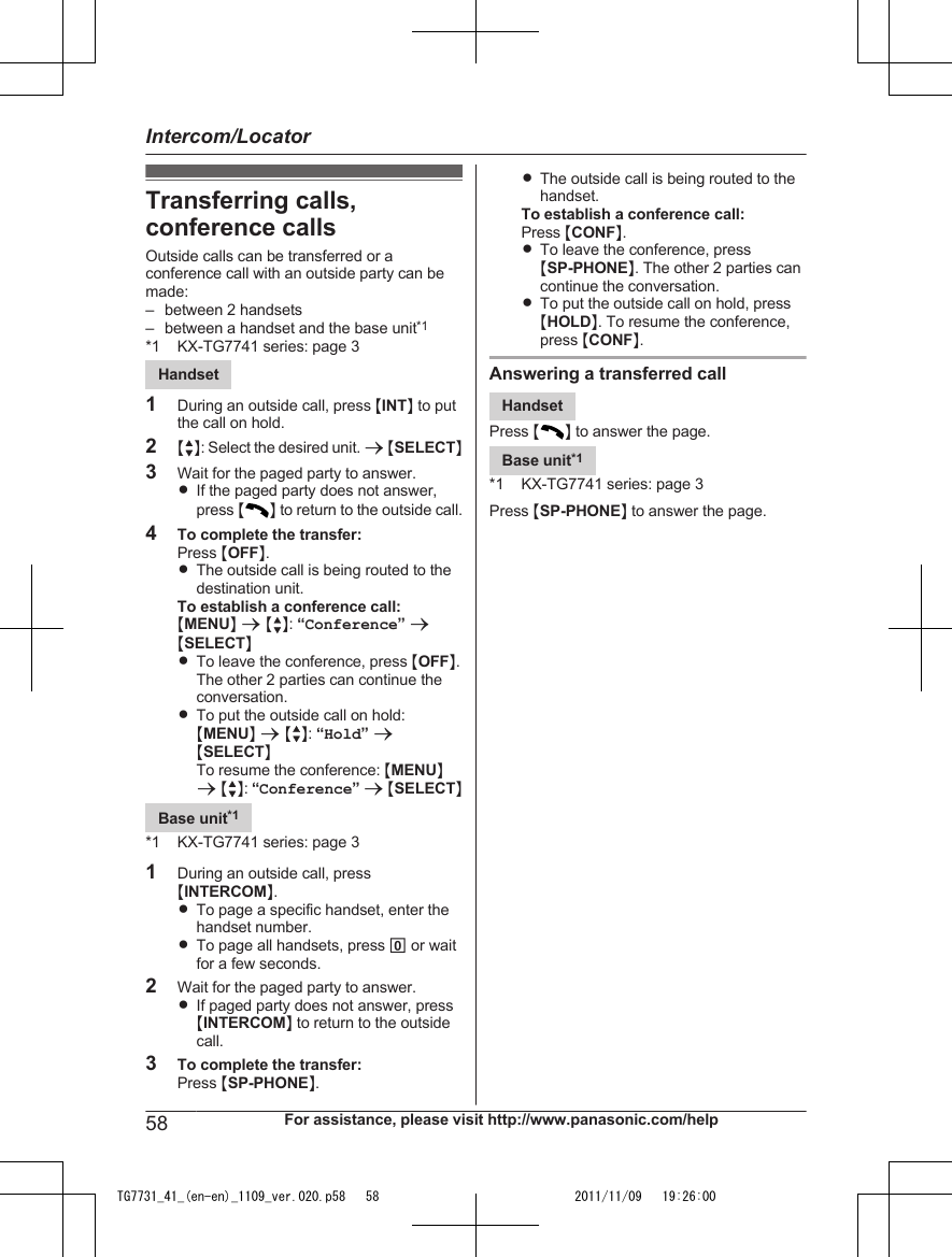 Transferring calls,conference callsOutside calls can be transferred or aconference call with an outside party can bemade:– between 2 handsets– between a handset and the base unit*1*1 KX-TG7741 series: page 3Handset1During an outside call, press MINTN to putthe call on hold.2MbN: Select the desired unit. a MSELECTN3Wait for the paged party to answer.RIf the paged party does not answer,press MN to return to the outside call.4To complete the transfer:Press MOFFN.RThe outside call is being routed to thedestination unit.To establish a conference call:MMENUN a MbN: “Conference” aMSELECTNRTo leave the conference, press MOFFN.The other 2 parties can continue theconversation.RTo put the outside call on hold:MMENUN a MbN: “Hold” aMSELECTNTo resume the conference: MMENUNa MbN: “Conference” a MSELECTNBase unit*1*1 KX-TG7741 series: page 31During an outside call, pressMINTERCOMN.RTo page a specific handset, enter thehandset number.RTo page all handsets, press 0 or waitfor a few seconds.2Wait for the paged party to answer.RIf paged party does not answer, pressMINTERCOMN to return to the outsidecall.3To complete the transfer:Press MSP-PHONEN.RThe outside call is being routed to thehandset.To establish a conference call:Press MCONFN.RTo leave the conference, pressMSP-PHONEN. The other 2 parties cancontinue the conversation.RTo put the outside call on hold, pressMHOLDN. To resume the conference,press MCONFN.Answering a transferred callHandsetPress M N to answer the page.Base unit*1*1 KX-TG7741 series: page 3Press MSP-PHONEN to answer the page.58 For assistance, please visit http://www.panasonic.com/helpIntercom/LocatorTG7731_41_(en-en)_1109_ver.020.p58   58 2011/11/09   19:26:00