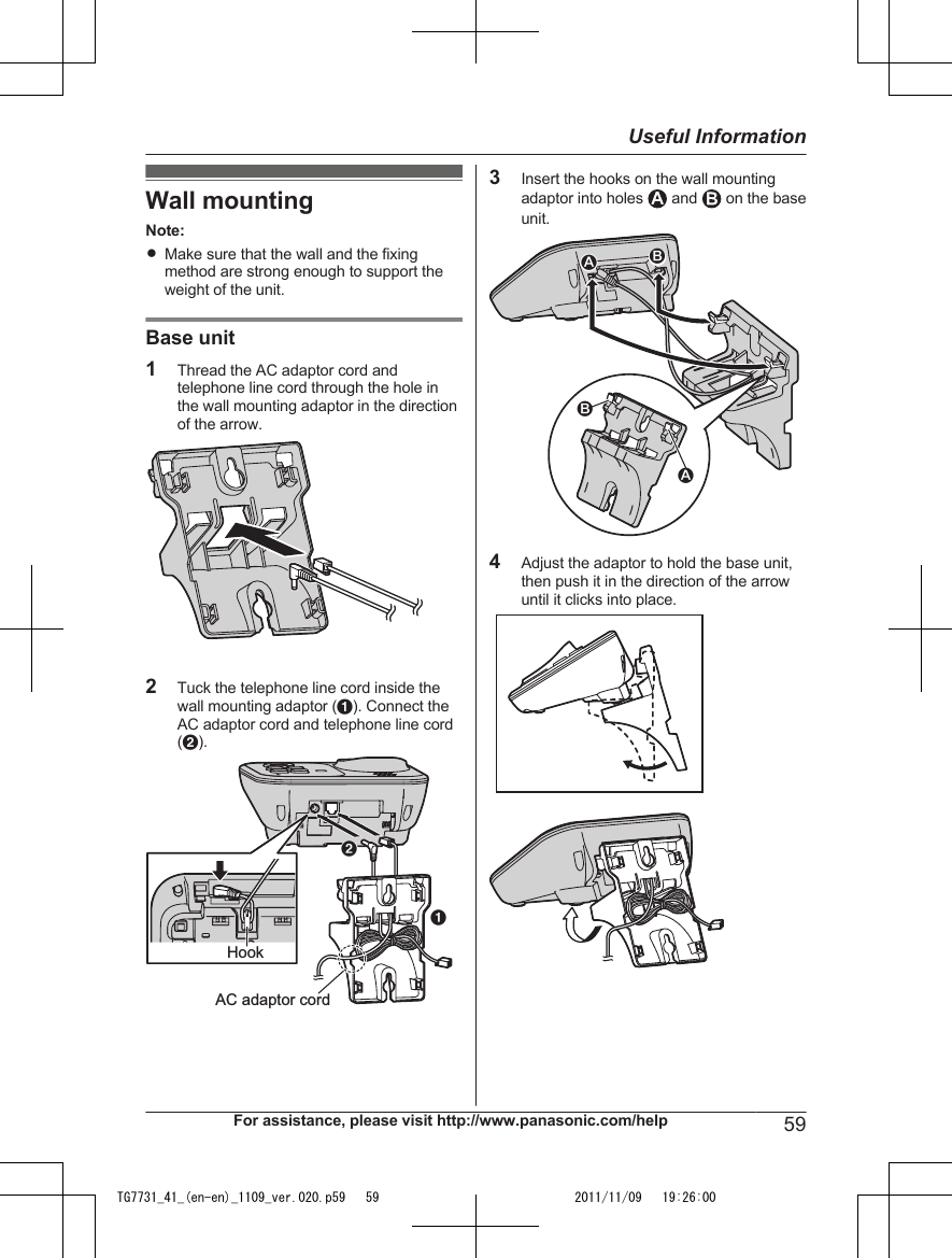 Wall mountingNote:RMake sure that the wall and the fixingmethod are strong enough to support theweight of the unit.Base unit1Thread the AC adaptor cord andtelephone line cord through the hole inthe wall mounting adaptor in the directionof the arrow.2Tuck the telephone line cord inside thewall mounting adaptor (A). Connect theAC adaptor cord and telephone line cord(B).ABHookAC adaptor cord3Insert the hooks on the wall mountingadaptor into holes   and   on the baseunit.21214Adjust the adaptor to hold the base unit,then push it in the direction of the arrowuntil it clicks into place.For assistance, please visit http://www.panasonic.com/help 59Useful InformationTG7731_41_(en-en)_1109_ver.020.p59   59 2011/11/09   19:26:00