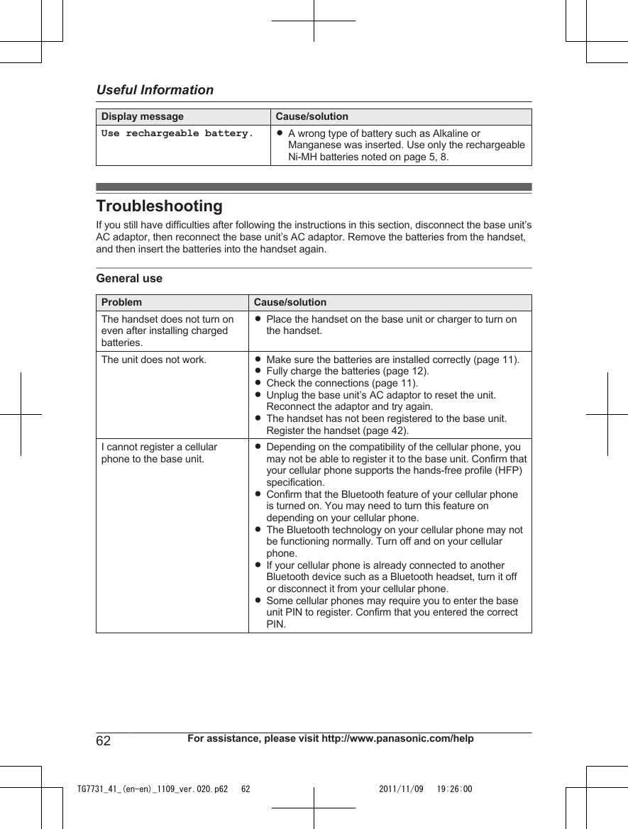 Display message Cause/solutionUse rechargeable battery. RA wrong type of battery such as Alkaline orManganese was inserted. Use only the rechargeableNi-MH batteries noted on page 5, 8.TroubleshootingIf you still have difficulties after following the instructions in this section, disconnect the base unit’sAC adaptor, then reconnect the base unit’s AC adaptor. Remove the batteries from the handset,and then insert the batteries into the handset again.General useProblem Cause/solutionThe handset does not turn oneven after installing chargedbatteries.RPlace the handset on the base unit or charger to turn onthe handset.The unit does not work. RMake sure the batteries are installed correctly (page 11).RFully charge the batteries (page 12).RCheck the connections (page 11).RUnplug the base unit’s AC adaptor to reset the unit.Reconnect the adaptor and try again.RThe handset has not been registered to the base unit.Register the handset (page 42).I cannot register a cellularphone to the base unit.RDepending on the compatibility of the cellular phone, youmay not be able to register it to the base unit. Confirm thatyour cellular phone supports the hands-free profile (HFP)specification.RConfirm that the Bluetooth feature of your cellular phoneis turned on. You may need to turn this feature ondepending on your cellular phone.RThe Bluetooth technology on your cellular phone may notbe functioning normally. Turn off and on your cellularphone.RIf your cellular phone is already connected to anotherBluetooth device such as a Bluetooth headset, turn it offor disconnect it from your cellular phone.RSome cellular phones may require you to enter the baseunit PIN to register. Confirm that you entered the correctPIN.62 For assistance, please visit http://www.panasonic.com/helpUseful InformationTG7731_41_(en-en)_1109_ver.020.p62   62 2011/11/09   19:26:00