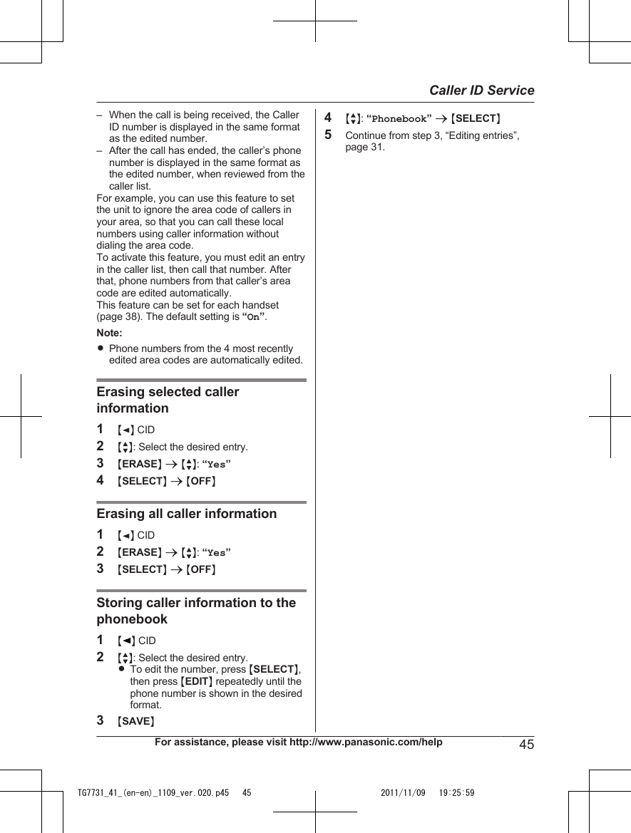 – When the call is being received, the CallerID number is displayed in the same formatas the edited number.– After the call has ended, the caller’s phonenumber is displayed in the same format asthe edited number, when reviewed from thecaller list.For example, you can use this feature to setthe unit to ignore the area code of callers inyour area, so that you can call these localnumbers using caller information withoutdialing the area code.To activate this feature, you must edit an entryin the caller list, then call that number. Afterthat, phone numbers from that caller’s areacode are edited automatically.This feature can be set for each handset(page 38). The default setting is “On”.Note:RPhone numbers from the 4 most recentlyedited area codes are automatically edited.Erasing selected callerinformation1MFN CID2MbN: Select the desired entry.3MERASEN a MbN: “Yes”4MSELECTN a MOFFNErasing all caller information1MFN CID2MERASEN a MbN: “Yes”3MSELECTN a MOFFNStoring caller information to thephonebook1MN CID2MbN: Select the desired entry.RTo edit the number, press MSELECTN,then press MEDITN repeatedly until thephone number is shown in the desiredformat.3MSAVEN4MbN: “Phonebook” a MSELECTN5Continue from step 3, “Editing entries”,page 31.For assistance, please visit http://www.panasonic.com/help 45Caller ID ServiceTG7731_41_(en-en)_1109_ver.020.p45   45 2011/11/09   19:25:59