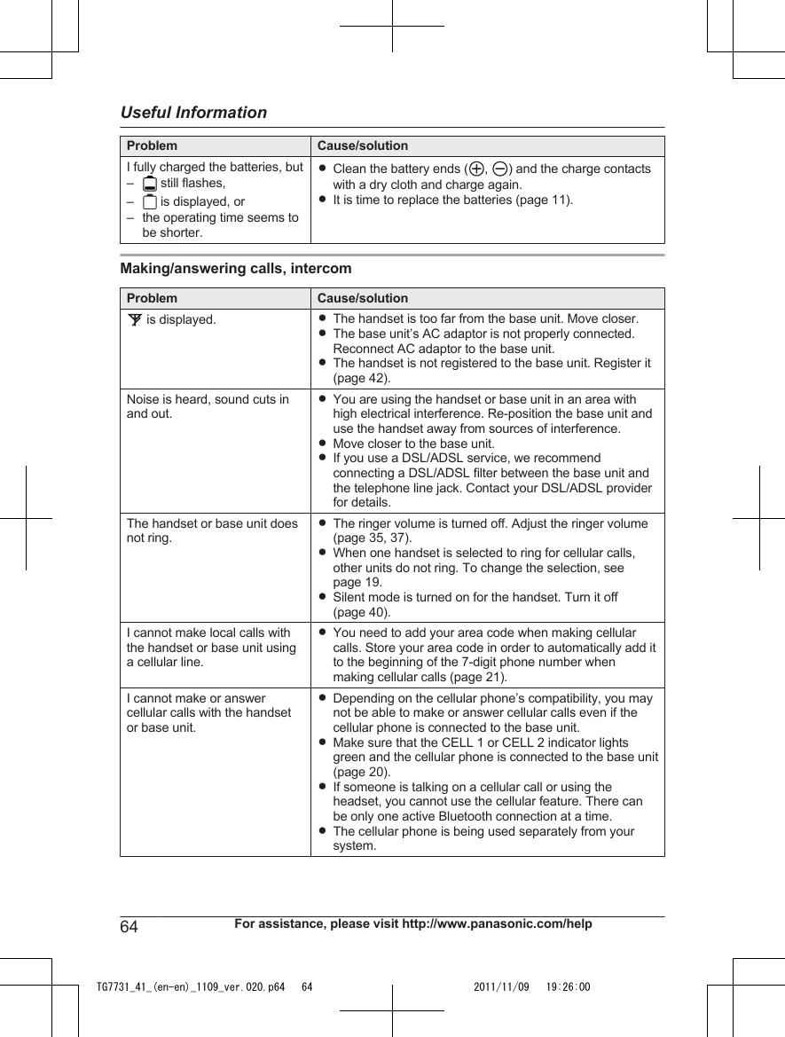 Problem Cause/solutionI fully charged the batteries, but– still flashes,– is displayed, or– the operating time seems tobe shorter.RClean the battery ends ( ,  ) and the charge contactswith a dry cloth and charge again.RIt is time to replace the batteries (page 11).Making/answering calls, intercomProblem Cause/solution is displayed. RThe handset is too far from the base unit. Move closer.RThe base unit’s AC adaptor is not properly connected.Reconnect AC adaptor to the base unit.RThe handset is not registered to the base unit. Register it(page 42).Noise is heard, sound cuts inand out.RYou are using the handset or base unit in an area withhigh electrical interference. Re-position the base unit anduse the handset away from sources of interference.RMove closer to the base unit.RIf you use a DSL/ADSL service, we recommendconnecting a DSL/ADSL filter between the base unit andthe telephone line jack. Contact your DSL/ADSL providerfor details.The handset or base unit doesnot ring.RThe ringer volume is turned off. Adjust the ringer volume(page 35, 37).RWhen one handset is selected to ring for cellular calls,other units do not ring. To change the selection, seepage 19.RSilent mode is turned on for the handset. Turn it off(page 40).I cannot make local calls withthe handset or base unit usinga cellular line.RYou need to add your area code when making cellularcalls. Store your area code in order to automatically add itto the beginning of the 7-digit phone number whenmaking cellular calls (page 21).I cannot make or answercellular calls with the handsetor base unit.RDepending on the cellular phone’s compatibility, you maynot be able to make or answer cellular calls even if thecellular phone is connected to the base unit.RMake sure that the CELL 1 or CELL 2 indicator lightsgreen and the cellular phone is connected to the base unit(page 20).RIf someone is talking on a cellular call or using theheadset, you cannot use the cellular feature. There canbe only one active Bluetooth connection at a time.RThe cellular phone is being used separately from yoursystem.64 For assistance, please visit http://www.panasonic.com/helpUseful InformationTG7731_41_(en-en)_1109_ver.020.p64   64 2011/11/09   19:26:00