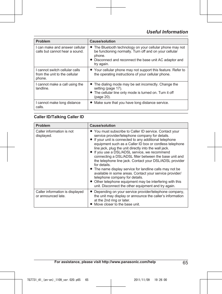 Problem Cause/solutionI can make and answer cellularcalls but cannot hear a sound.RThe Bluetooth technology on your cellular phone may notbe functioning normally. Turn off and on your cellularphone.RDisconnect and reconnect the base unit AC adaptor andtry again.I cannot switch cellular callsfrom the unit to the cellularphone.RYour cellular phone may not support this feature. Refer tothe operating instructions of your cellular phone.I cannot make a call using thelandline.RThe dialing mode may be set incorrectly. Change thesetting (page 17).RThe cellular line only mode is turned on. Turn it off(page 20).I cannot make long distancecalls.RMake sure that you have long distance service.Caller ID/Talking Caller IDProblem Cause/solutionCaller information is notdisplayed.RYou must subscribe to Caller ID service. Contact yourservice provider/telephone company for details.RIf your unit is connected to any additional telephoneequipment such as a Caller ID box or cordless telephoneline jack, plug the unit directly into the wall jack.RIf you use a DSL/ADSL service, we recommendconnecting a DSL/ADSL filter between the base unit andthe telephone line jack. Contact your DSL/ADSL providerfor details.RThe name display service for landline calls may not beavailable in some areas. Contact your service provider/telephone company for details.ROther telephone equipment may be interfering with thisunit. Disconnect the other equipment and try again.Caller information is displayedor announced late.RDepending on your service provider/telephone company,the unit may display or announce the caller’s informationat the 2nd ring or later.RMove closer to the base unit.For assistance, please visit http://www.panasonic.com/help 65Useful InformationTG7731_41_(en-en)_1109_ver.020.p65   65 2011/11/09   19:26:00