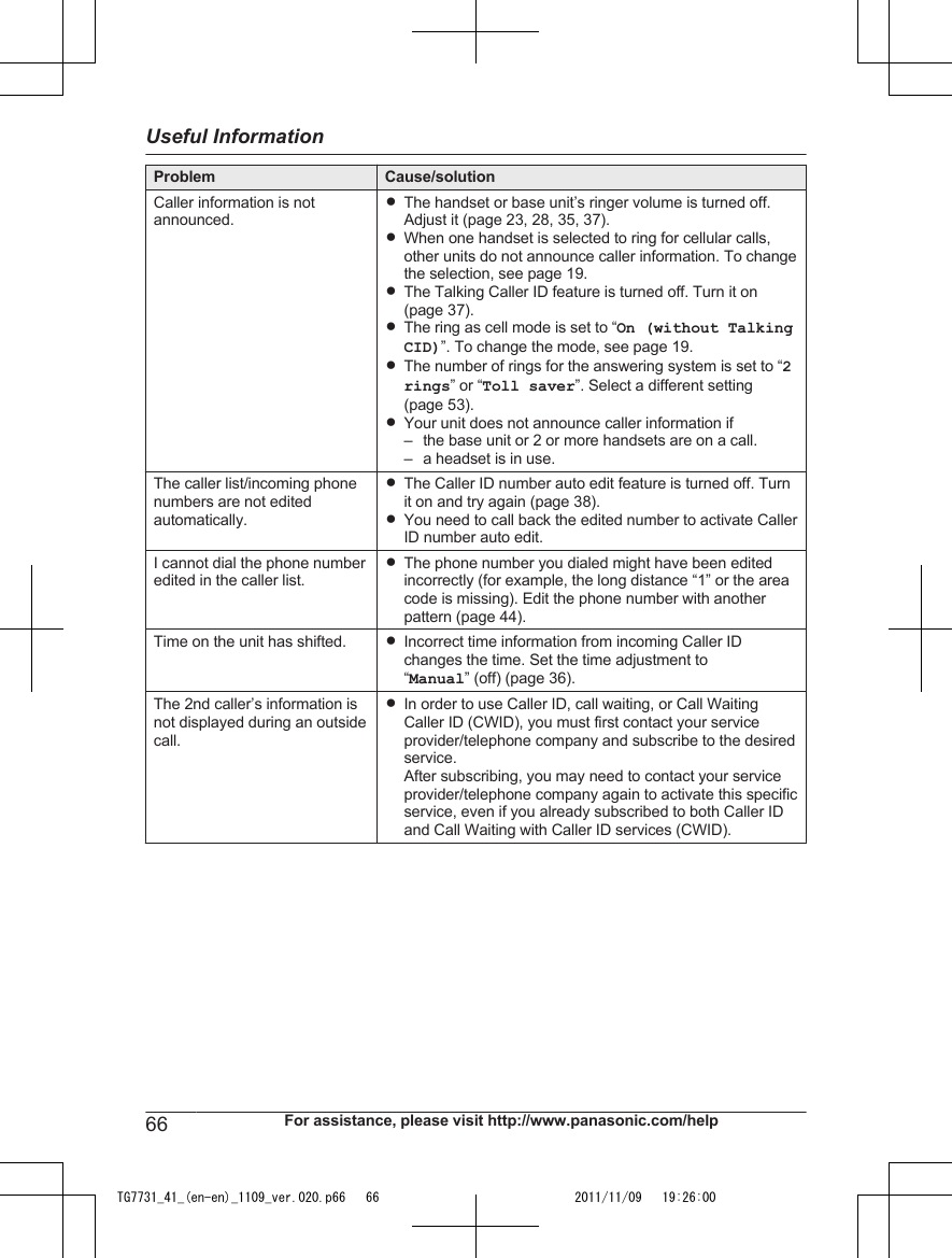 Problem Cause/solutionCaller information is notannounced.RThe handset or base unit’s ringer volume is turned off.Adjust it (page 23, 28, 35, 37).RWhen one handset is selected to ring for cellular calls,other units do not announce caller information. To changethe selection, see page 19.RThe Talking Caller ID feature is turned off. Turn it on(page 37).RThe ring as cell mode is set to “On (without TalkingCID)”. To change the mode, see page 19.RThe number of rings for the answering system is set to “2rings” or “Toll saver”. Select a different setting(page 53).RYour unit does not announce caller information if– the base unit or 2 or more handsets are on a call.– a headset is in use.The caller list/incoming phonenumbers are not editedautomatically.RThe Caller ID number auto edit feature is turned off. Turnit on and try again (page 38).RYou need to call back the edited number to activate CallerID number auto edit.I cannot dial the phone numberedited in the caller list.RThe phone number you dialed might have been editedincorrectly (for example, the long distance “1” or the areacode is missing). Edit the phone number with anotherpattern (page 44).Time on the unit has shifted. RIncorrect time information from incoming Caller IDchanges the time. Set the time adjustment to“Manual” (off) (page 36).The 2nd caller’s information isnot displayed during an outsidecall.RIn order to use Caller ID, call waiting, or Call WaitingCaller ID (CWID), you must first contact your serviceprovider/telephone company and subscribe to the desiredservice.After subscribing, you may need to contact your serviceprovider/telephone company again to activate this specificservice, even if you already subscribed to both Caller IDand Call Waiting with Caller ID services (CWID).66 For assistance, please visit http://www.panasonic.com/helpUseful InformationTG7731_41_(en-en)_1109_ver.020.p66   66 2011/11/09   19:26:00