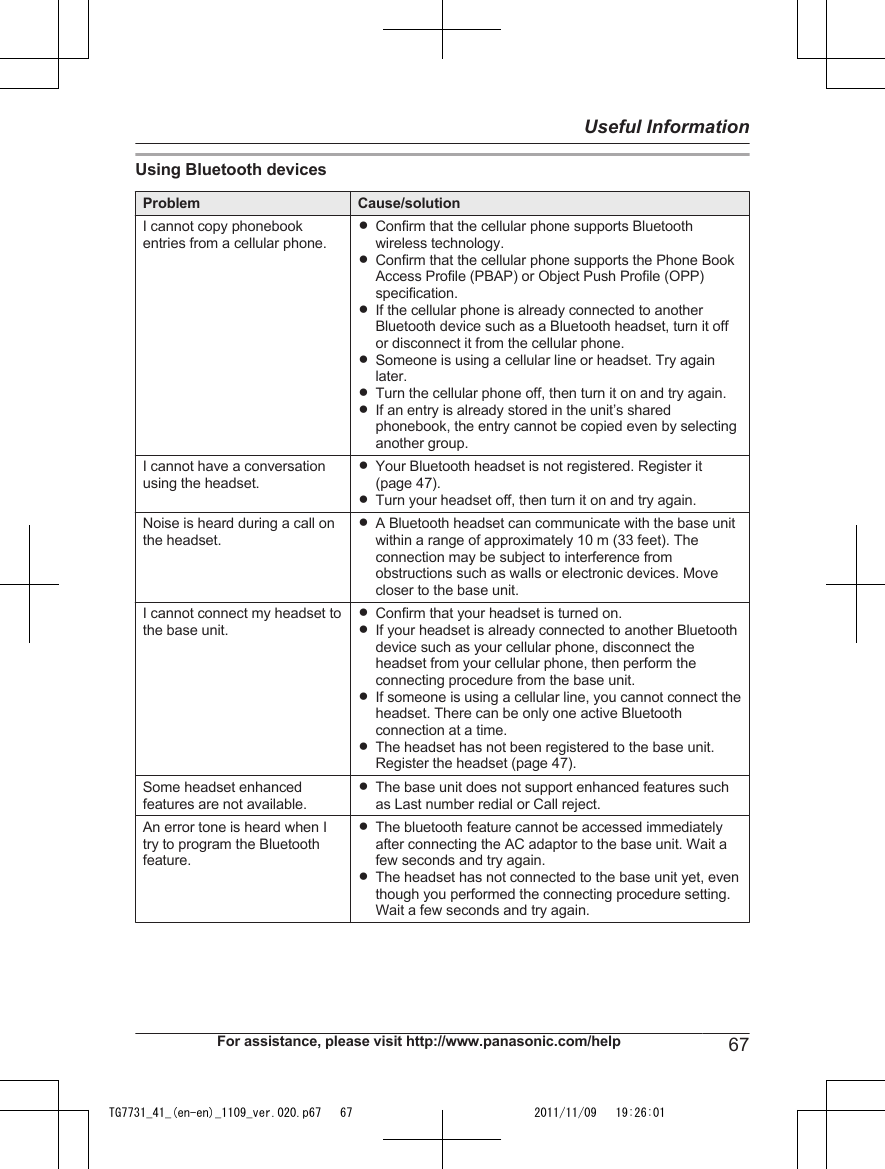 Using Bluetooth devicesProblem Cause/solutionI cannot copy phonebookentries from a cellular phone.RConfirm that the cellular phone supports Bluetoothwireless technology.RConfirm that the cellular phone supports the Phone BookAccess Profile (PBAP) or Object Push Profile (OPP)specification.RIf the cellular phone is already connected to anotherBluetooth device such as a Bluetooth headset, turn it offor disconnect it from the cellular phone.RSomeone is using a cellular line or headset. Try againlater.RTurn the cellular phone off, then turn it on and try again.RIf an entry is already stored in the unit’s sharedphonebook, the entry cannot be copied even by selectinganother group.I cannot have a conversationusing the headset.RYour Bluetooth headset is not registered. Register it(page 47).RTurn your headset off, then turn it on and try again.Noise is heard during a call onthe headset.RA Bluetooth headset can communicate with the base unitwithin a range of approximately 10 m (33 feet). Theconnection may be subject to interference fromobstructions such as walls or electronic devices. Movecloser to the base unit.I cannot connect my headset tothe base unit.RConfirm that your headset is turned on.RIf your headset is already connected to another Bluetoothdevice such as your cellular phone, disconnect theheadset from your cellular phone, then perform theconnecting procedure from the base unit.RIf someone is using a cellular line, you cannot connect theheadset. There can be only one active Bluetoothconnection at a time.RThe headset has not been registered to the base unit.Register the headset (page 47).Some headset enhancedfeatures are not available.RThe base unit does not support enhanced features suchas Last number redial or Call reject.An error tone is heard when Itry to program the Bluetoothfeature.RThe bluetooth feature cannot be accessed immediatelyafter connecting the AC adaptor to the base unit. Wait afew seconds and try again.RThe headset has not connected to the base unit yet, eventhough you performed the connecting procedure setting.Wait a few seconds and try again.For assistance, please visit http://www.panasonic.com/help 67Useful InformationTG7731_41_(en-en)_1109_ver.020.p67   67 2011/11/09   19:26:01