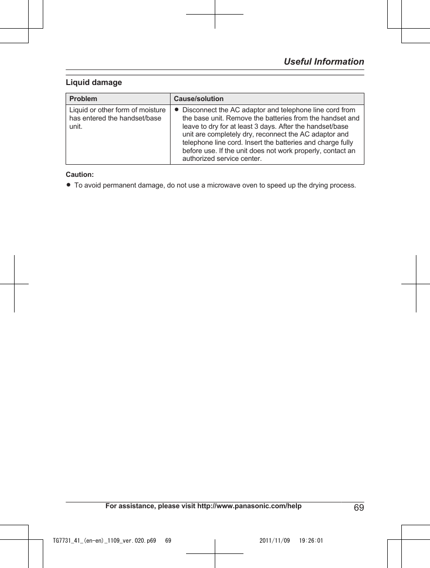 Liquid damageProblem Cause/solutionLiquid or other form of moisturehas entered the handset/baseunit.RDisconnect the AC adaptor and telephone line cord fromthe base unit. Remove the batteries from the handset andleave to dry for at least 3 days. After the handset/baseunit are completely dry, reconnect the AC adaptor andtelephone line cord. Insert the batteries and charge fullybefore use. If the unit does not work properly, contact anauthorized service center.Caution:RTo avoid permanent damage, do not use a microwave oven to speed up the drying process.For assistance, please visit http://www.panasonic.com/help 69Useful InformationTG7731_41_(en-en)_1109_ver.020.p69   69 2011/11/09   19:26:01