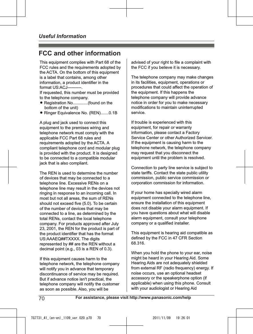FCC and other informationThis equipment complies with Part 68 of the FCC rules and the requirements adopted by the ACTA. On the bottom of this equipment is a label that contains, among other information, a product identifier in the format US:ACJ----------.If requested, this number must be provided to the telephone company.L Registration No.............(found on the bottom of the unit)L Ringer Equivalence No. (REN).......0.1BA plug and jack used to connect this equipment to the premises wiring and telephone network must comply with the applicable FCC Part 68 rules and requirements adopted by the ACTA. A compliant telephone cord and modular plug is provided with the product. It is designed to be connected to a compatible modular jack that is also compliant.The REN is used to determine the number of devices that may be connected to a telephone line. Excessive RENs on a telephone line may result in the devices not ringing in response to an incoming call. In most but not all areas, the sum of RENs should not exceed five (5.0). To be certain of the number of devices that may be connected to a line, as determined by the total RENs, contact the local telephone company. For products approved after July 23, 2001, the REN for the product is part of the product identifier that has the format US:AAAEQ##TXXXX. The digits represented by ## are the REN without a decimal point (e.g., 03 is a REN of 0.3).If this equipment causes harm to the telephone network, the telephone company will notify you in advance that temporary discontinuance of service may be required. But if advance notice isn&apos;t practical, the telephone company will notify the customer as soon as possible. Also, you will beadvised of your right to file a complaint with the FCC if you believe it is necessary.The telephone company may make changes in its facilities, equipment, operations or procedures that could affect the operation of the equipment. If this happens the telephone company will provide advance notice in order for you to make necessary modifications to maintain uninterrupted service.If trouble is experienced with this equipment, for repair or warranty information, please contact a Factory Service Center or other Authorized Servicer. If the equipment is causing harm to the telephone network, the telephone company may request that you disconnect the equipment until the problem is resolved.Connection to party line service is subject to state tariffs. Contact the state public utility commission, public service commission or corporation commission for information.If your home has specially wired alarm equipment connected to the telephone line, ensure the installation of this equipment does not disable your alarm equipment. If you have questions about what will disable alarm equipment, consult your telephone company or a qualified installer.This equipment is hearing aid compatible as defined by the FCC in 47 CFR Section 68.316.When you hold the phone to your ear, noise might be heard in your Hearing Aid. Some Hearing Aids are not adequately shielded from external RF (radio frequency) energy. If  noise occurs, use an optional headset accessory or the speakerphone option (if applicable) when using this phone. Consult with your audiologist or Hearing Aid70 For assistance, please visit http://www.panasonic.com/helpUseful InformationTG7731_41_(en-en)_1109_ver.020.p70   70 2011/11/09   19:26:01