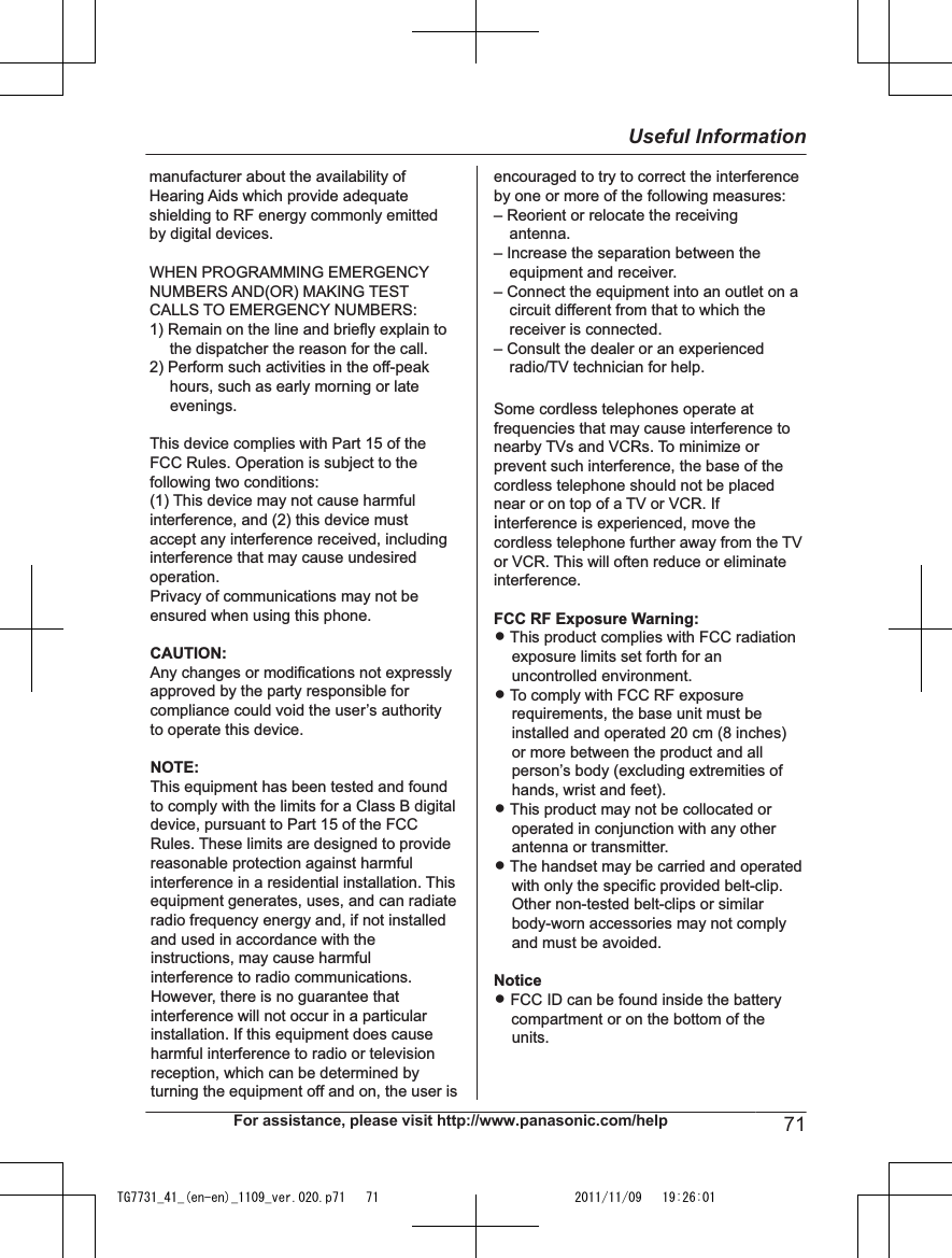 manufacturer about the availability of Hearing Aids which provide adequate shielding to RF energy commonly emitted by digital devices.WHEN PROGRAMMING EMERGENCY NUMBERS AND(OR) MAKING TEST CALLS TO EMERGENCY NUMBERS:1) Remain on the line and briefly explain to the dispatcher the reason for the call.2) Perform such activities in the off-peak hours, such as early morning or late evenings.This device complies with Part 15 of the FCC Rules. Operation is subject to the following two conditions:(1) This device may not cause harmful interference, and (2) this device must accept any interference received, including interference that may cause undesired operation.Privacy of communications may not be ensured when using this phone.CAUTION:Any changes or modifications not expressly approved by the party responsible for compliance could void the user’s authority to operate this device.NOTE:This equipment has been tested and found to comply with the limits for a Class B digital device, pursuant to Part 15 of the FCC Rules. These limits are designed to provide reasonable protection against harmful interference in a residential installation. This equipment generates, uses, and can radiate radio frequency energy and, if not installed and used in accordance with the instructions, may cause harmful interference to radio communications. However, there is no guarantee that interference will not occur in a particular installation. If this equipment does cause harmful interference to radio or television reception, which can be determined byturning the equipment off and on, the user isencouraged to try to correct the interference by one or more of the following measures:– Reorient or relocate the receiving antenna.– Increase the separation between the equipment and receiver.– Connect the equipment into an outlet on a circuit different from that to which the receiver is connected.– Consult the dealer or an experienced radio/TV technician for help.Some cordless telephones operate at frequencies that may cause interference to nearby TVs and VCRs. To minimize or prevent such interference, the base of the cordless telephone should not be placed near or on top of a TV or VCR. If  interference is experienced, move the cordless telephone further away from the TV or VCR. This will often reduce or eliminate interference.FCC RF Exposure Warning:L This product complies with FCC radiation exposure limits set forth for an uncontrolled environment. L To comply with FCC RF exposure requirements, the base unit must be installed and operated 20 cm (8 inches) or more between the product and all person’s body (excluding extremities of hands, wrist and feet). L This product may not be collocated or operated in conjunction with any other antenna or transmitter.L The handset may be carried and operated with only the specific provided belt-clip. Other non-tested belt-clips or similar body-worn accessories may not comply and must be avoided.NoticeL FCC ID can be found inside the battery     compartment or on the bottom of the units.For assistance, please visit http://www.panasonic.com/help 71Useful InformationTG7731_41_(en-en)_1109_ver.020.p71   71 2011/11/09   19:26:01