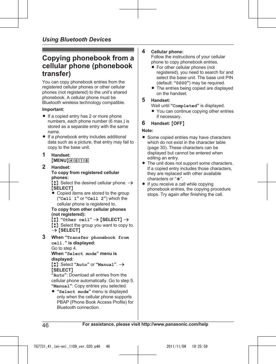 Copying phonebook from acellular phone (phonebooktransfer)You can copy phonebook entries from theregistered cellular phones or other cellularphones (not registered) to the unit’s sharedphonebook. A cellular phone must beBluetooth wireless technology compatible.Important:RIf a copied entry has 2 or more phonenumbers, each phone number (6 max.) isstored as a separate entry with the samename.RIf a phonebook entry includes additionaldata such as a picture, that entry may fail tocopy to the base unit.1Handset:MMENUN#6182Handset:To copy from registered cellularphones:MbN: Select the desired cellular phone. aMSELECTNRCopied items are stored to the group(“Cell 1” or “Cell 2”) which thecellular phone is registered to.To copy from other cellular phones(not registered):MbN: “Other cell” a MSELECTN aMbN: Select the group you want to copy to.a MSELECTN3When “Transfer phonebook fromcell.” is displayed:Go to step 4.When “Select mode” menu isdisplayed:MbN: Select “Auto” or “Manual”. aMSELECTN“Auto”: Download all entries from thecellular phone automatically. Go to step 5.“Manual”: Copy entries you selected.R“Select mode” menu is displayedonly when the cellular phone supportsPBAP (Phone Book Access Profile) forBluetooth connection.4Cellular phone:Follow the instructions of your cellularphone to copy phonebook entries.RFor other cellular phones (notregistered), you need to search for andselect the base unit. The base unit PIN(default: “0000”) may be required.RThe entries being copied are displayedon the handset.5Handset:Wait until “Completed” is displayed.RYou can continue copying other entriesif necessary.6Handset: MOFFNNote:RSome copied entries may have characterswhich do not exist in the character table(page 30). These characters can bedisplayed but cannot be entered whenediting an entry.RThe unit does not support some characters.If a copied entry includes those characters,they are replaced with other availablecharacters or “H”.RIf you receive a call while copyingphonebook entries, the copying procedurestops. Try again after finishing the call.46 For assistance, please visit http://www.panasonic.com/helpUsing Bluetooth DevicesTG7731_41_(en-en)_1109_ver.020.p46   46 2011/11/09   19:25:59