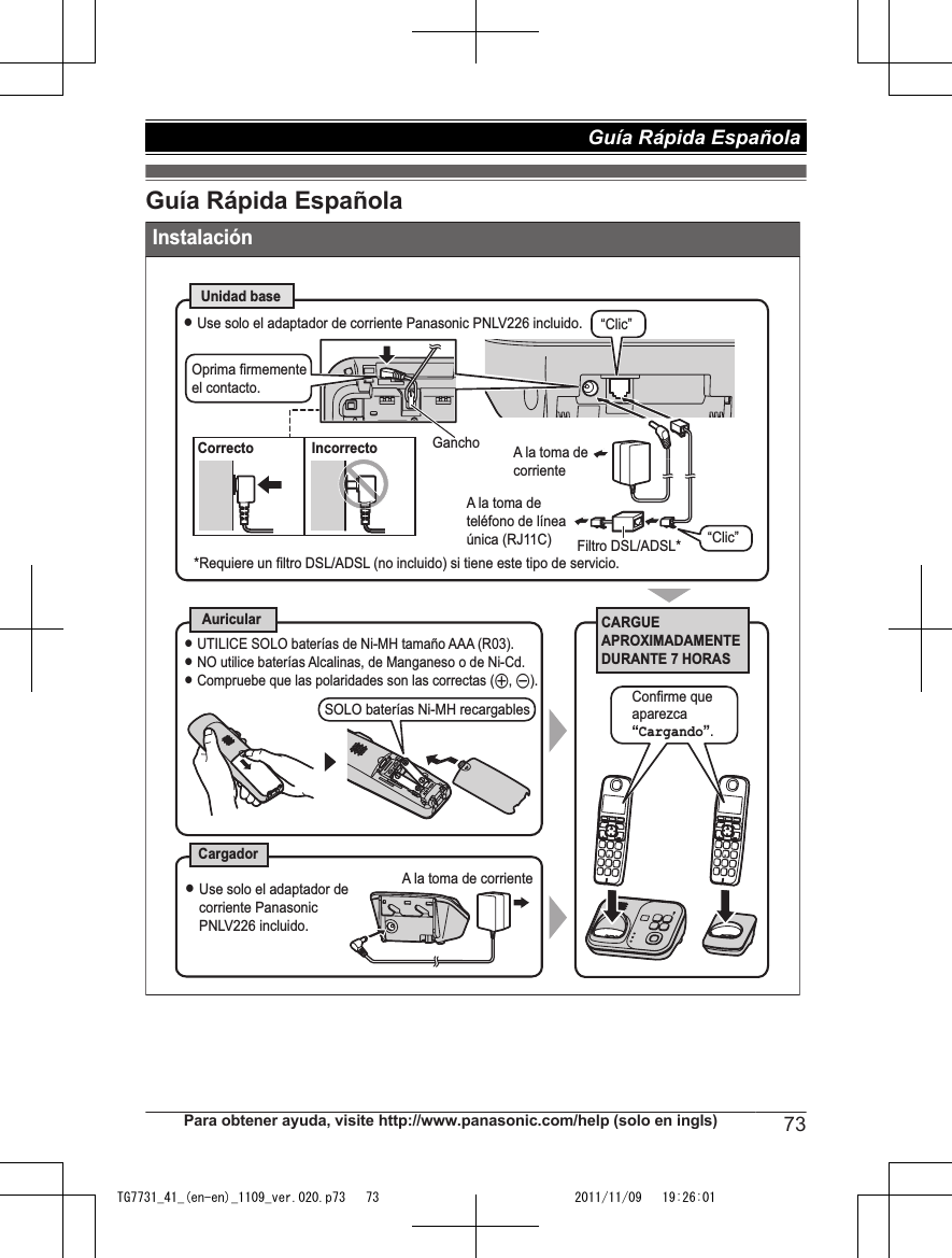 Guía Rápida EspañolaInstalaciónCARGUE APROXIMADAMENTE DURANTE 7 HORASAuricularCargadorUnidad baseL UTILICE SOLO baterías de Ni-MH tamaño AAA (R03).L NO utilice baterías Alcalinas, de Manganeso o de Ni-Cd.L Compruebe que las polaridades son las correctas (S, T).LUse solo el adaptador de corriente Panasonic PNLV226 incluido. A la toma de corrienteCorrecto IncorrectoL Use solo el adaptador de corriente Panasonic PNLV226 incluido.*Requiere un filtro DSL/ADSL (no incluido) si tiene este tipo de servicio.A la toma de teléfono de línea única (RJ11C)“Clic”Filtro DSL/ADSL*Gancho“Clic”Oprima firmemente el contacto. A la toma de corrienteSOLO baterías Ni-MH recargables Confirme que aparezca “Cargando”.Para obtener ayuda, visite http://www.panasonic.com/help (solo en ingls) 73Guía Rápida Española TG7731_41_(en-en)_1109_ver.020.p73   73 2011/11/09   19:26:01