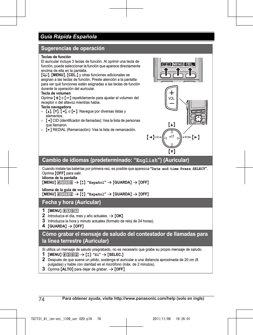 Sugerencias de operaciónTeclas de funciónEl auricular incluye 3 teclas de función. Al oprimir una tecla de función, puede seleccionar la función que aparece directamente encima de ella en la pantalla.{C}, {MENU}, {CEL.} y otras funciones adicionales se asignan a las teclas de función. Preste atención a la pantalla para ver qué funciones están asignadas a las teclas de función durante la operación del auricular.Tecla de volumenOprima {+} o {-} repetidamente para ajustar el volumen del receptor o del altavoz mientras habla.Tecla navegadora{^}, {V}, {&lt;}, o {&gt;}: Navegue por diversas listas y elementos.{&lt;} CID (identificador de llamadas): Vea la lista de personas que llamaron.{&gt;} REDIAL (Remarcación): Vea la lista de remarcación.Cambio de idiomas (predeterminado: “English”) (Auricular)Cuando instale las baterías por primera vez, es posible que aparezca “Date and time Press SELECT”.Oprima {OFF} para salir.Idioma de la pantalla{MENU} (11) s {r}: “Español” s {GUARDA} s {OFF}Idioma de la guía de voz{MENU} (112 s {r}: Fecha y hora (Auricular)1{MENU} (1)12Introduzca el día, mes y año actuales. s {OK}3Introduzca la hora y minuto actuales (formato de reloj de 24 horas).4{GUARDA} s {OFF}Cómo grabar el mensaje de saludo del contestador de llamadas para la línea terrestre (Auricular)Si utiliza un mensaje de saludo pregrabado, no es necesario que grabe su propio mensaje de saludo.1{MENU} (3)2 s {r}: “Sí” s {SELEC.}2Después de que suene un pitido, sostenga el auricular a una distancia aproximada de 20 cm (8 pulgadas) y hable con claridad en el micrófono (máx. de 2 minutos).3Oprima {ALTO} para dejar de grabar. s {OFF}CEL.FLASH/CALL WAITSP-PHONECIDREDIALVOL.{V}{^}{&lt;}{&gt;}“Español” s {GUARDA} s {OFF}74 Para obtener ayuda, visite http://www.panasonic.com/help (solo en ingls) Guía Rápida EspañolaTG7731_41_(en-en)_1109_ver.020.p74   74 2011/11/09   19:26:01