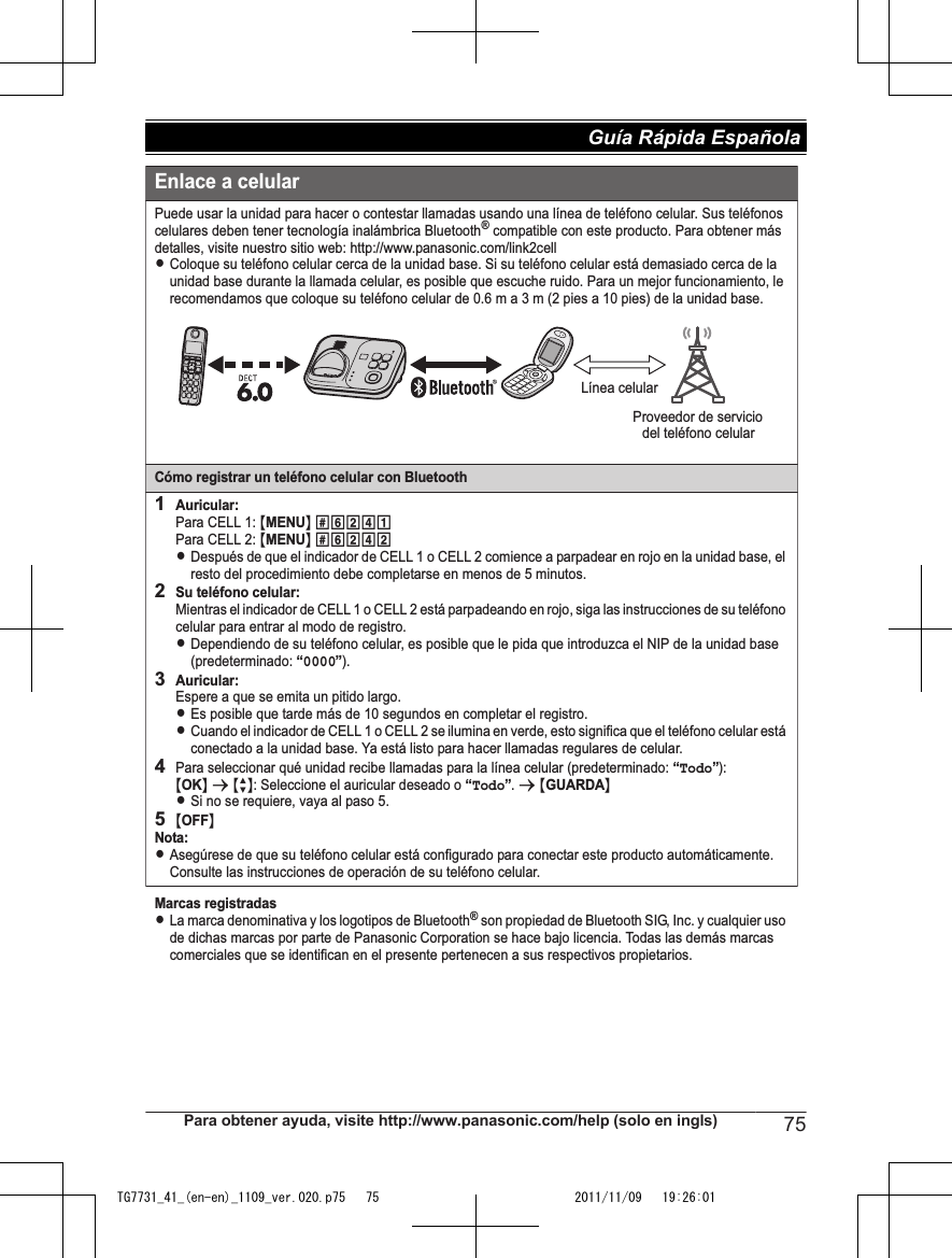 Enlace a celularPuede usar la unidad para hacer o contestar llamadas usando una línea de teléfono celular. Sus teléfonos celulares deben tener tecnología inalámbrica Bluetooth® compatible con este producto. Para obtener más detalles, visite nuestro sitio web: http://www.panasonic.com/link2cellLColoque su teléfono celular cerca de la unidad base. Si su teléfono celular está demasiado cerca de la unidad base durante la llamada celular, es posible que escuche ruido. Para un mejor funcionamiento, le recomendamos que coloque su teléfono celular de 0.6 m a 3 m (2 pies a 10 pies) de la unidad base.Cómo registrar un teléfono celular con Bluetooth1Auricular:Para CELL 1: {MENU} (6241Para CELL 2: {MENU} (6242LDespués de que el indicador de CELL 1 o CELL 2 comience a parpadear en rojo en la unidad base, el resto del procedimiento debe completarse en menos de 5 minutos.2Su teléfono celular:Mientras el indicador de CELL 1 o CELL 2 está parpadeando en rojo, siga las instrucciones de su teléfono celular para entrar al modo de registro.LDependiendo de su teléfono celular, es posible que le pida que introduzca el NIP de la unidad base (predeterminado: “0000”).3Auricular:Espere a que se emita un pitido largo.LEs posible que tarde más de 10 segundos en completar el registro.LCuando el indicador de CELL 1 o CELL 2 se ilumina en verde, esto significa que el teléfono celular está conectado a la unidad base. Ya está listo para hacer llamadas regulares de celular.4Para seleccionar qué unidad recibe llamadas para la línea celular (predeterminado: “Todo”):{OK} s {r}: Seleccione el auricular deseado o  . s {GUARDA}LSi no se requiere, vaya al paso 5.5{OFF}Nota:LAsegúrese de que su teléfono celular está configurado para conectar este producto automáticamente. Consulte las instrucciones de operación de su teléfono celular.Marcas registradasLLa marca denominativa y los logotipos de Bluetooth® son propiedad de Bluetooth SIG, Inc. y cualquier uso de dichas marcas por parte de Panasonic Corporation se hace bajo licencia. Todas las demás marcas comerciales que se identifican en el presente pertenecen a sus respectivos propietarios.Línea celulardel teléfono celularProveedor de servicio“Todo”Para obtener ayuda, visite http://www.panasonic.com/help (solo en ingls) 75Guía Rápida Española TG7731_41_(en-en)_1109_ver.020.p75   75 2011/11/09   19:26:01