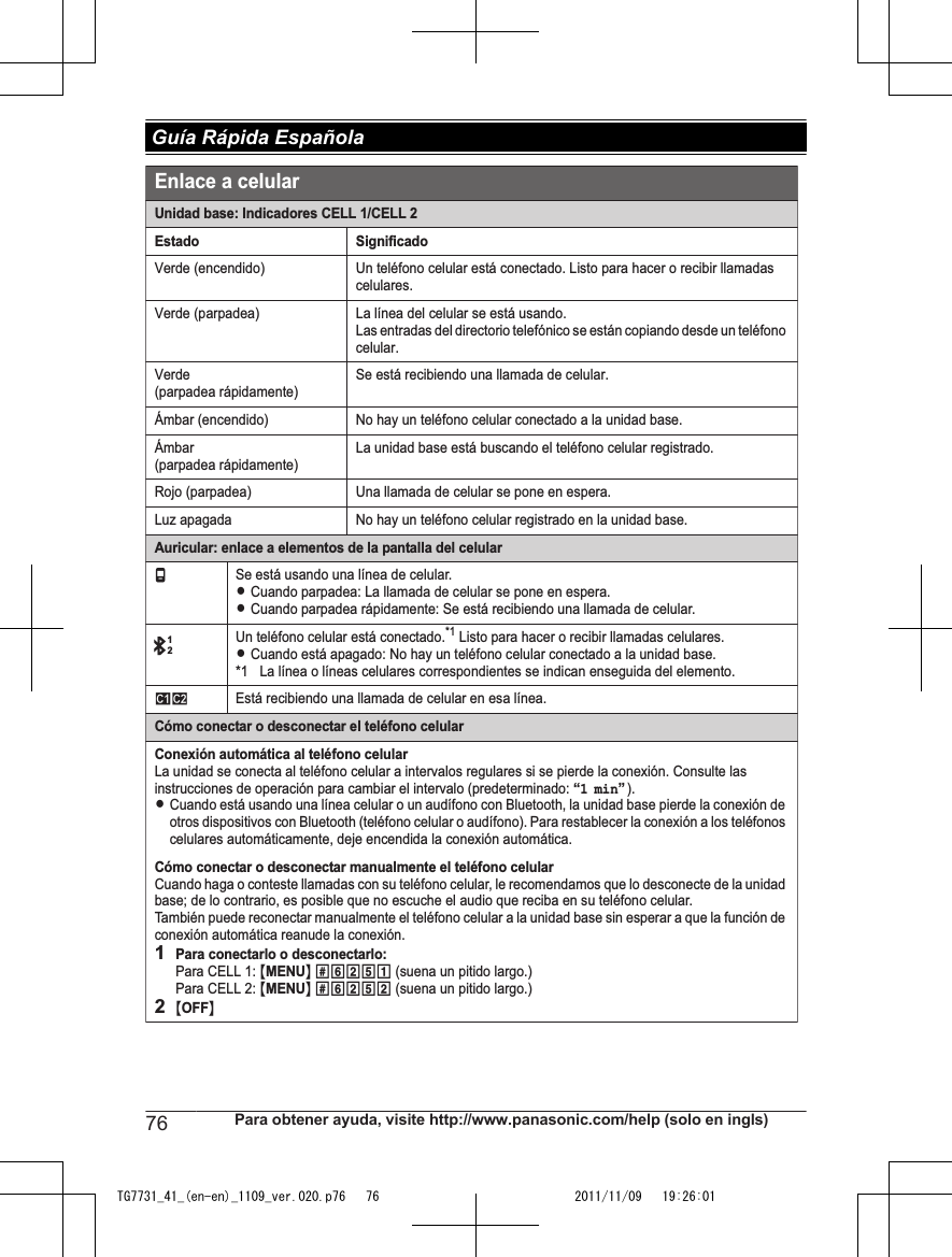 Unidad base: Indicadores CELL 1/CELL 2Estado SignificadoVerde (encendido) Un teléfono celular está conectado. Listo para hacer o recibir llamadas celulares.Verde (parpadea) La línea del celular se está usando.Las entradas del directorio telefónico se están copiando desde un teléfono celular.Verde (parpadea rápidamente)Se está recibiendo una llamada de celular.Ámbar (encendido) No hay un teléfono celular conectado a la unidad base.Ámbar (parpadea rápidamente)La unidad base está buscando el teléfono celular registrado.Rojo (parpadea) Una llamada de celular se pone en espera.Luz apagada No hay un teléfono celular registrado en la unidad base.Auricular: enlace a elementos de la pantalla del celulartSe está usando una línea de celular.LCuando parpadea: La llamada de celular se pone en espera.LCuando parpadea rápidamente: Se está recibiendo una llamada de celular.Un teléfono celular está conectado.*1 Listo para hacer o recibir llamadas celulares.LCuando está apagado: No hay un teléfono celular conectado a la unidad base.*1 La línea o líneas celulares correspondientes se indican enseguida del elemento.uvEstá recibiendo una llamada de celular en esa línea.Cómo conectar o desconectar el teléfono celularConexión automática al teléfono celularLa unidad se conecta al teléfono celular a intervalos regulares si se pierde la conexión. Consulte las instrucciones de operación para cambiar el intervalo (predeterminado: “1 min”).LCuando está usando una línea celular o un audífono con Bluetooth, la unidad base pierde la conexión de otros dispositivos con Bluetooth (teléfono celular o audífono). Para restablecer la conexión a los teléfonos celulares automáticamente, deje encendida la conexión automática.Cómo conectar o desconectar manualmente el teléfono celularCuando haga o conteste llamadas con su teléfono celular, le recomendamos que lo desconecte de la unidad base; de lo contrario, es posible que no escuche el audio que reciba en su teléfono celular. También puede reconectar manualmente el teléfono celular a la unidad base sin esperar a que la función de conexión automática reanude la conexión.1Para conectarlo o desconectarlo:Para CELL 1: {MENU} (6251 (suena un pitido largo.)Para CELL 2: {MENU} (6252 (suena un pitido largo.)2{OFF}Enlace a celular]1276 Para obtener ayuda, visite http://www.panasonic.com/help (solo en ingls) Guía Rápida EspañolaTG7731_41_(en-en)_1109_ver.020.p76   76 2011/11/09   19:26:01
